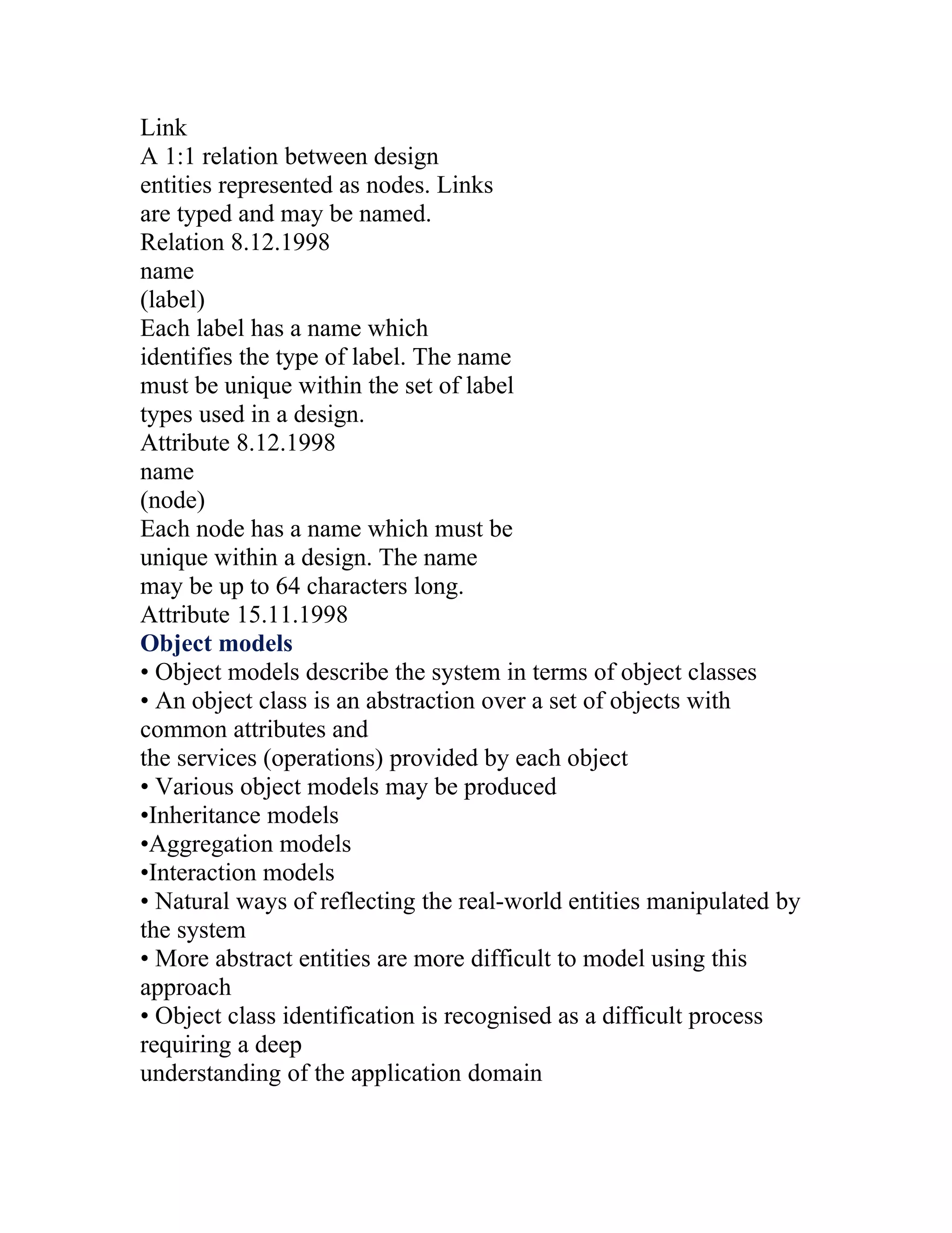 Link
A 1:1 relation between design
entities represented as nodes. Links
are typed and may be named.
Relation 8.12.1998
name
(label)
Each label has a name which
identifies the type of label. The name
must be unique within the set of label
types used in a design.
Attribute 8.12.1998
name
(node)
Each node has a name which must be
unique within a design. The name
may be up to 64 characters long.
Attribute 15.11.1998
Object models
• Object models describe the system in terms of object classes
• An object class is an abstraction over a set of objects with
common attributes and
the services (operations) provided by each object
• Various object models may be produced
•Inheritance models
•Aggregation models
•Interaction models
• Natural ways of reflecting the real-world entities manipulated by
the system
• More abstract entities are more difficult to model using this
approach
• Object class identification is recognised as a difficult process
requiring a deep
understanding of the application domain
 