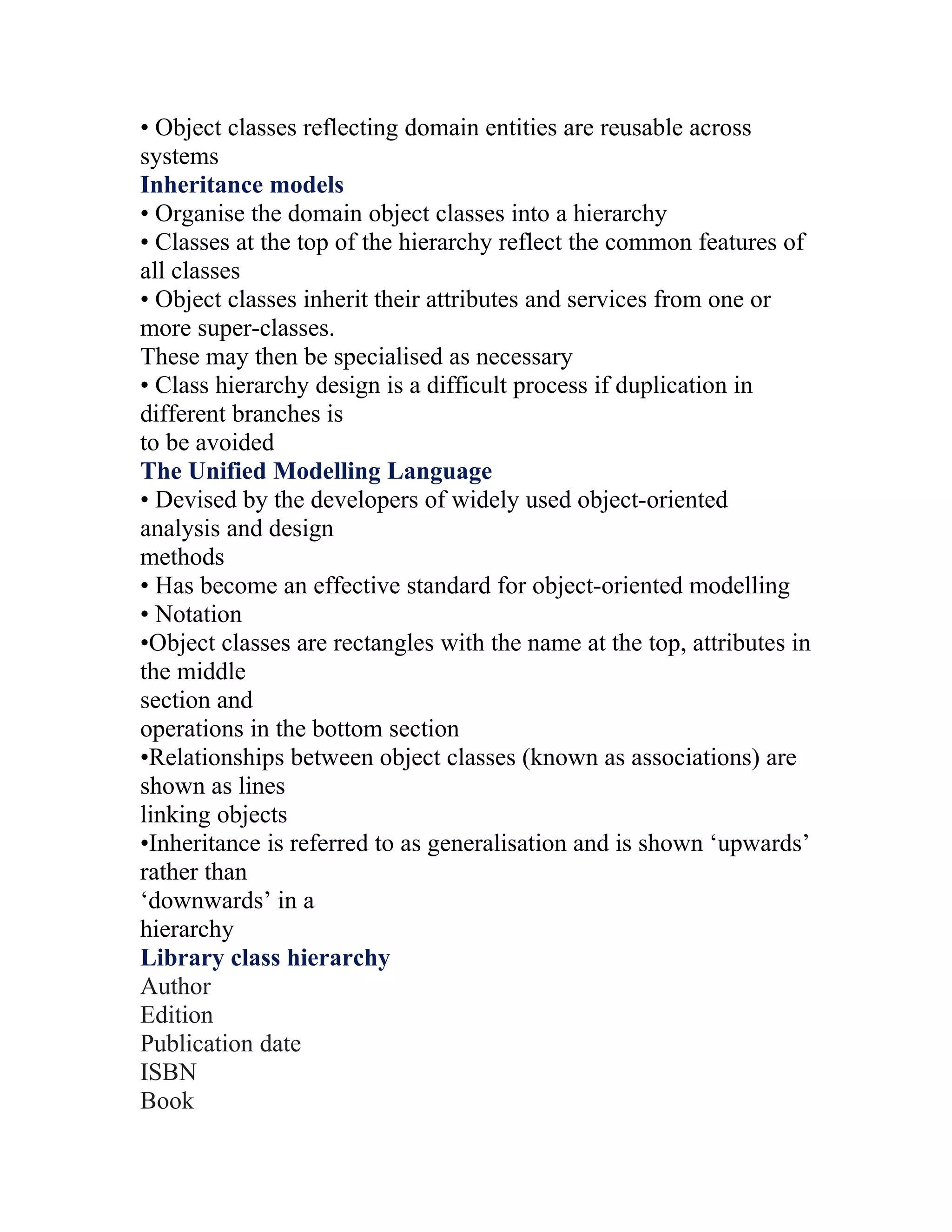 • Object classes reflecting domain entities are reusable across
systems
Inheritance models
• Organise the domain object classes into a hierarchy
• Classes at the top of the hierarchy reflect the common features of
all classes
• Object classes inherit their attributes and services from one or
more super-classes.
These may then be specialised as necessary
• Class hierarchy design is a difficult process if duplication in
different branches is
to be avoided
The Unified Modelling Language
• Devised by the developers of widely used object-oriented
analysis and design
methods
• Has become an effective standard for object-oriented modelling
• Notation
•Object classes are rectangles with the name at the top, attributes in
the middle
section and
operations in the bottom section
•Relationships between object classes (known as associations) are
shown as lines
linking objects
•Inheritance is referred to as generalisation and is shown ‘upwards’
rather than
‘downwards’ in a
hierarchy
Library class hierarchy
Author
Edition
Publication date
ISBN
Book
 