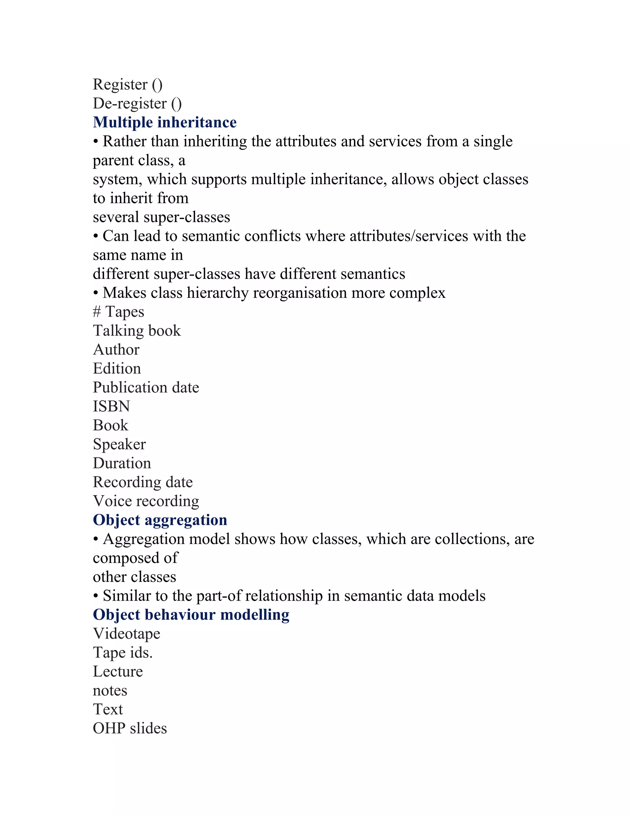 Register ()
De-register ()
Multiple inheritance
• Rather than inheriting the attributes and services from a single
parent class, a
system, which supports multiple inheritance, allows object classes
to inherit from
several super-classes
• Can lead to semantic conflicts where attributes/services with the
same name in
different super-classes have different semantics
• Makes class hierarchy reorganisation more complex
# Tapes
Talking book
Author
Edition
Publication date
ISBN
Book
Speaker
Duration
Recording date
Voice recording
Object aggregation
• Aggregation model shows how classes, which are collections, are
composed of
other classes
• Similar to the part-of relationship in semantic data models
Object behaviour modelling
Videotape
Tape ids.
Lecture
notes
Text
OHP slides
 