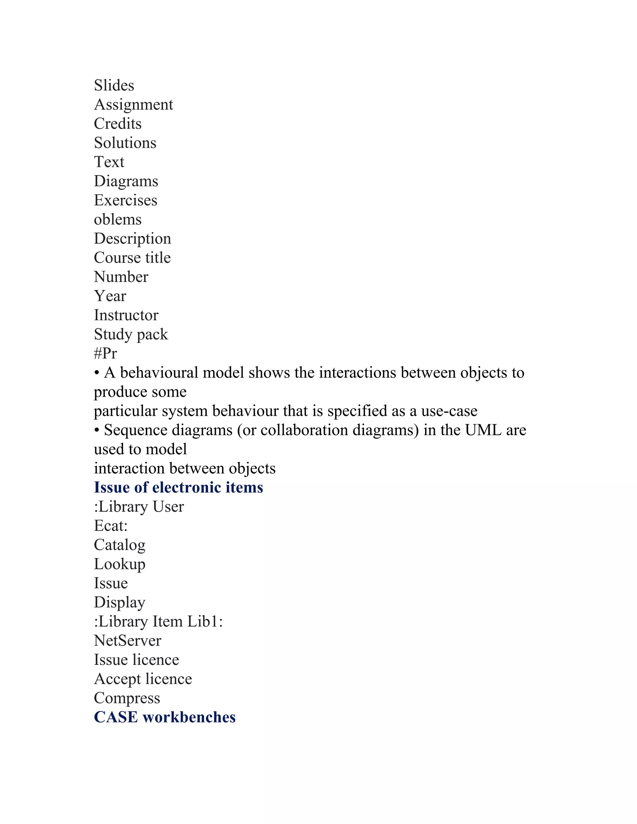 Slides
Assignment
Credits
Solutions
Text
Diagrams
Exercises
oblems
Description
Course title
Number
Year
Instructor
Study pack
#Pr
• A behavioural model shows the interactions between objects to
produce some
particular system behaviour that is specified as a use-case
• Sequence diagrams (or collaboration diagrams) in the UML are
used to model
interaction between objects
Issue of electronic items
:Library User
Ecat:
Catalog
Lookup
Issue
Display
:Library Item Lib1:
NetServer
Issue licence
Accept licence
Compress
CASE workbenches
 