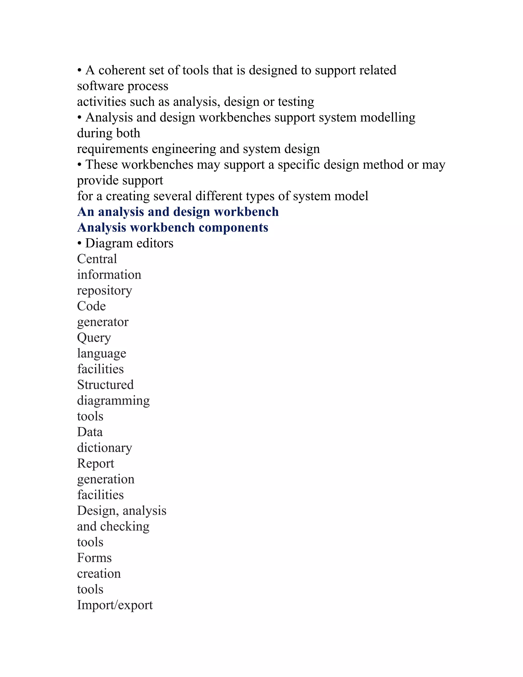 • A coherent set of tools that is designed to support related
software process
activities such as analysis, design or testing
• Analysis and design workbenches support system modelling
during both
requirements engineering and system design
• These workbenches may support a specific design method or may
provide support
for a creating several different types of system model
An analysis and design workbench
Analysis workbench components
• Diagram editors
Central
information
repository
Code
generator
Query
language
facilities
Structured
diagramming
tools
Data
dictionary
Report
generation
facilities
Design, analysis
and checking
tools
Forms
creation
tools
Import/export
 