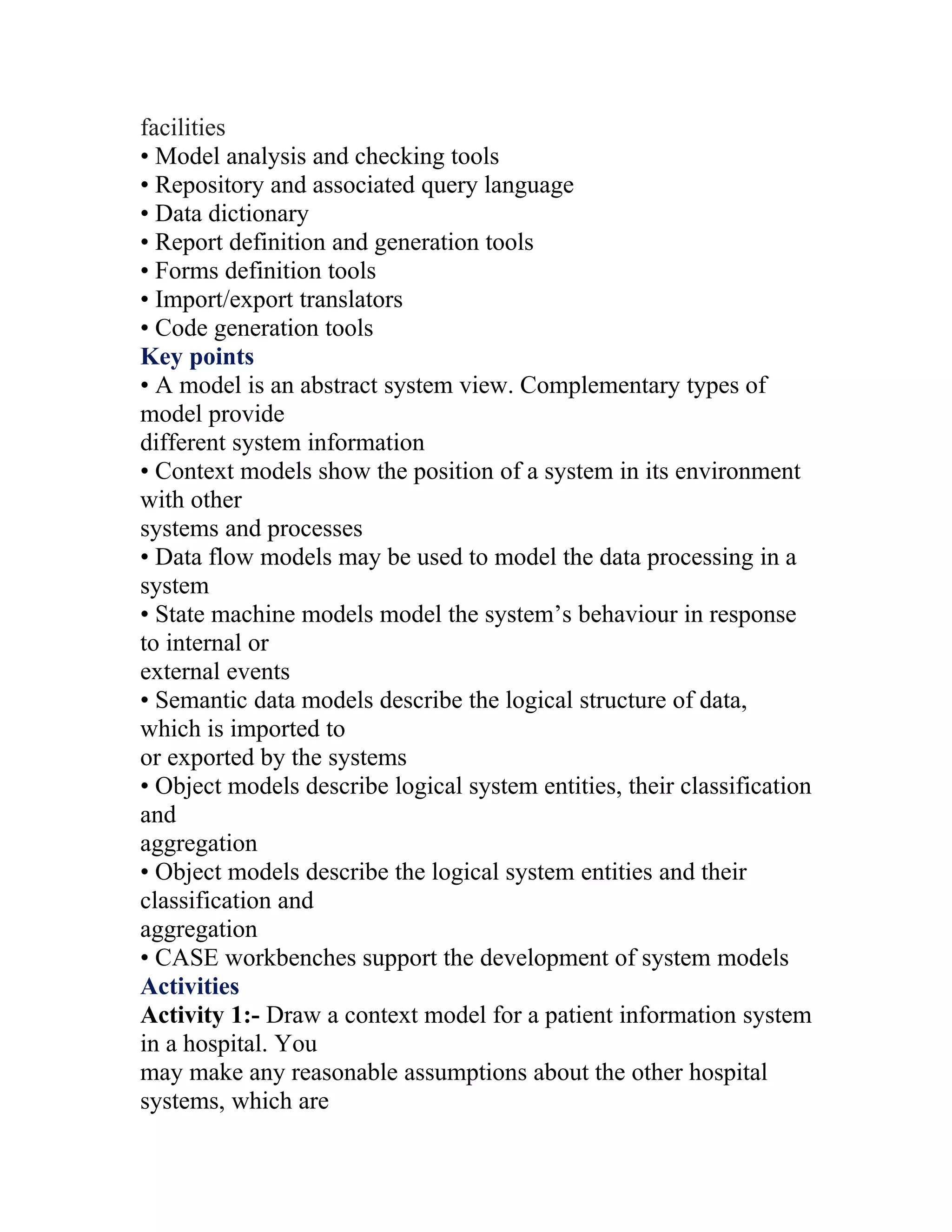 facilities
• Model analysis and checking tools
• Repository and associated query language
• Data dictionary
• Report definition and generation tools
• Forms definition tools
• Import/export translators
• Code generation tools
Key points
• A model is an abstract system view. Complementary types of
model provide
different system information
• Context models show the position of a system in its environment
with other
systems and processes
• Data flow models may be used to model the data processing in a
system
• State machine models model the system’s behaviour in response
to internal or
external events
• Semantic data models describe the logical structure of data,
which is imported to
or exported by the systems
• Object models describe logical system entities, their classification
and
aggregation
• Object models describe the logical system entities and their
classification and
aggregation
• CASE workbenches support the development of system models
Activities
Activity 1:- Draw a context model for a patient information system
in a hospital. You
may make any reasonable assumptions about the other hospital
systems, which are
 