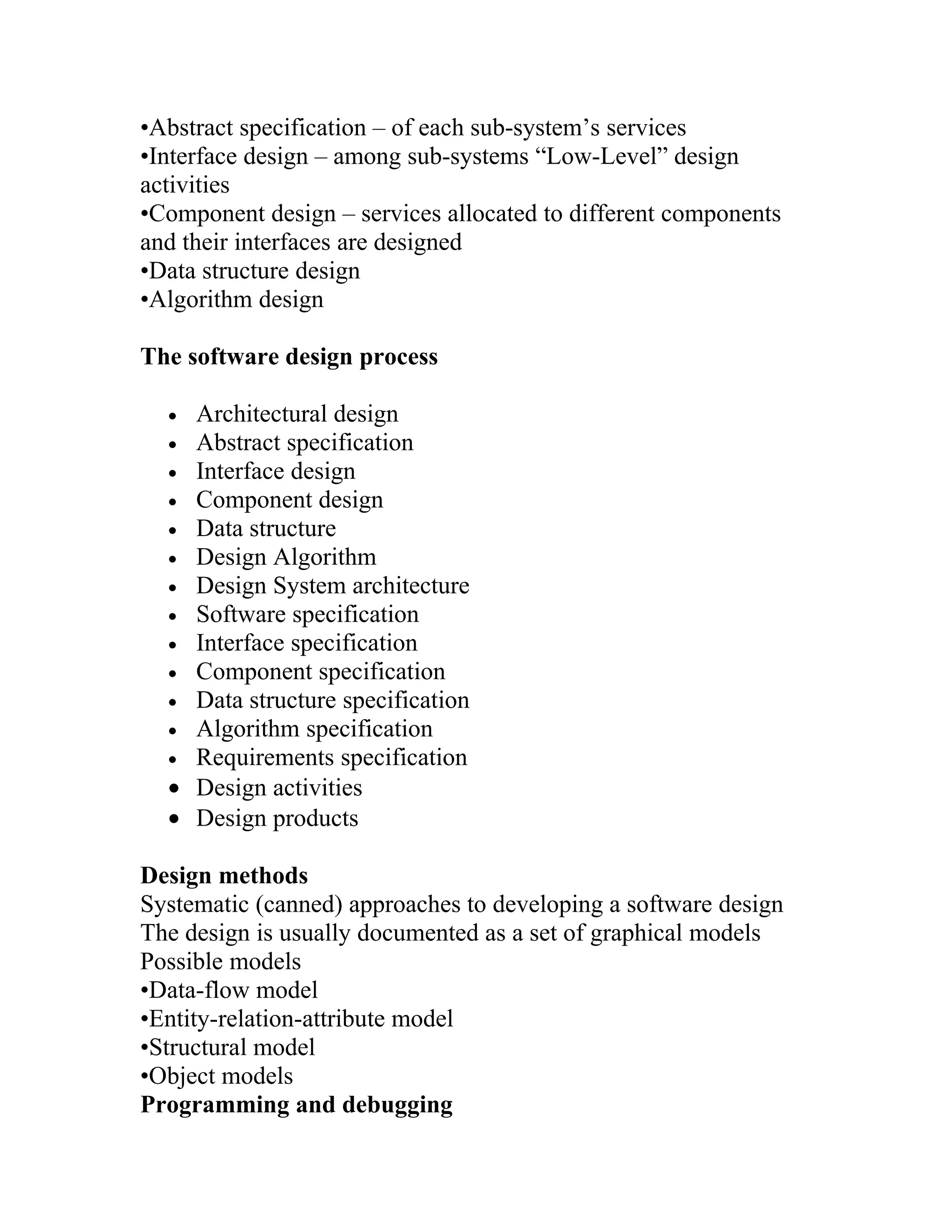 •Abstract specification – of each sub-system’s services
•Interface design – among sub-systems “Low-Level” design
activities
•Component design – services allocated to different components
and their interfaces are designed
•Data structure design
•Algorithm design

The software design process

  • Architectural design
  • Abstract specification
  • Interface design
  • Component design
  • Data structure
  • Design Algorithm
  • Design System architecture
  • Software specification
  • Interface specification
  • Component specification
  • Data structure specification
  • Algorithm specification
  • Requirements specification
  • Design activities
  • Design products

Design methods
Systematic (canned) approaches to developing a software design
The design is usually documented as a set of graphical models
Possible models
•Data-flow model
•Entity-relation-attribute model
•Structural model
•Object models
Programming and debugging
 
