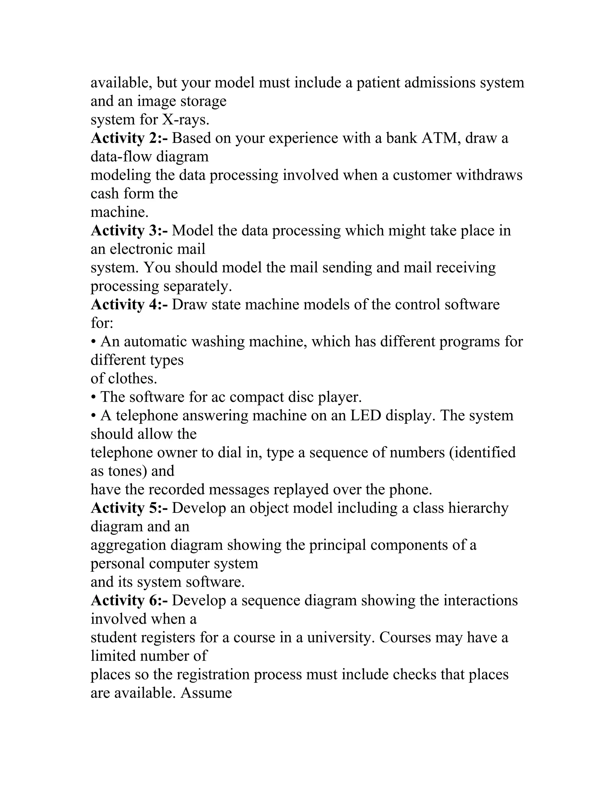 available, but your model must include a patient admissions system
and an image storage
system for X-rays.
Activity 2:- Based on your experience with a bank ATM, draw a
data-flow diagram
modeling the data processing involved when a customer withdraws
cash form the
machine.
Activity 3:- Model the data processing which might take place in
an electronic mail
system. You should model the mail sending and mail receiving
processing separately.
Activity 4:- Draw state machine models of the control software
for:
• An automatic washing machine, which has different programs for
different types
of clothes.
• The software for ac compact disc player.
• A telephone answering machine on an LED display. The system
should allow the
telephone owner to dial in, type a sequence of numbers (identified
as tones) and
have the recorded messages replayed over the phone.
Activity 5:- Develop an object model including a class hierarchy
diagram and an
aggregation diagram showing the principal components of a
personal computer system
and its system software.
Activity 6:- Develop a sequence diagram showing the interactions
involved when a
student registers for a course in a university. Courses may have a
limited number of
places so the registration process must include checks that places
are available. Assume
 