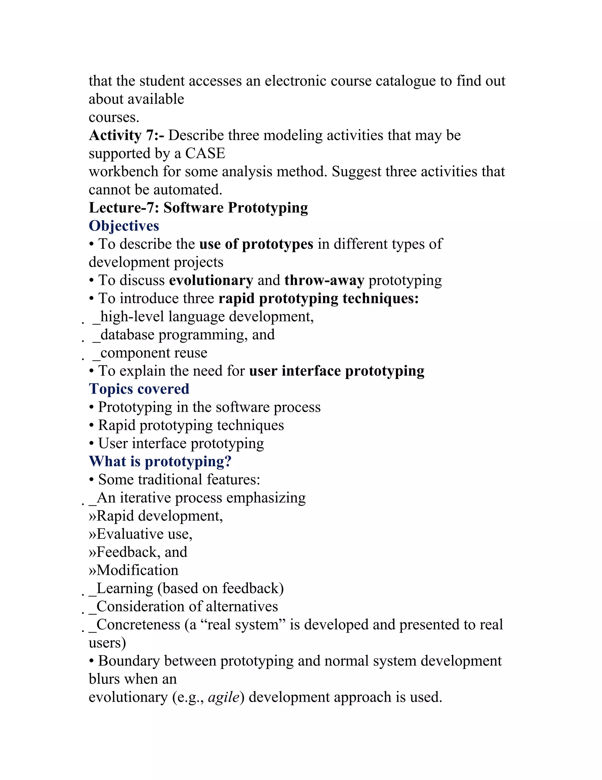 that the student accesses an electronic course catalogue to find out
about available
courses.
Activity 7:- Describe three modeling activities that may be
supported by a CASE
workbench for some analysis method. Suggest three activities that
cannot be automated.
Lecture-7: Software Prototyping
Objectives
• To describe the use of prototypes in different types of
development projects
• To discuss evolutionary and throw-away prototyping
• To introduce three rapid prototyping techniques:
 _high-level language development,
  _database programming, and
   _component reuse
   • To explain the need for user interface prototyping
   Topics covered
   • Prototyping in the software process
   • Rapid prototyping techniques
   • User interface prototyping
   What is prototyping?
   • Some traditional features:
   _An iterative process emphasizing
    »Rapid development,
    »Evaluative use,
    »Feedback, and
    »Modification
    _Learning (based on feedback)
     _Consideration of alternatives
      _Concreteness (a “real system” is developed and presented to real
       users)
       • Boundary between prototyping and normal system development
       blurs when an
       evolutionary (e.g., agile) development approach is used.
 