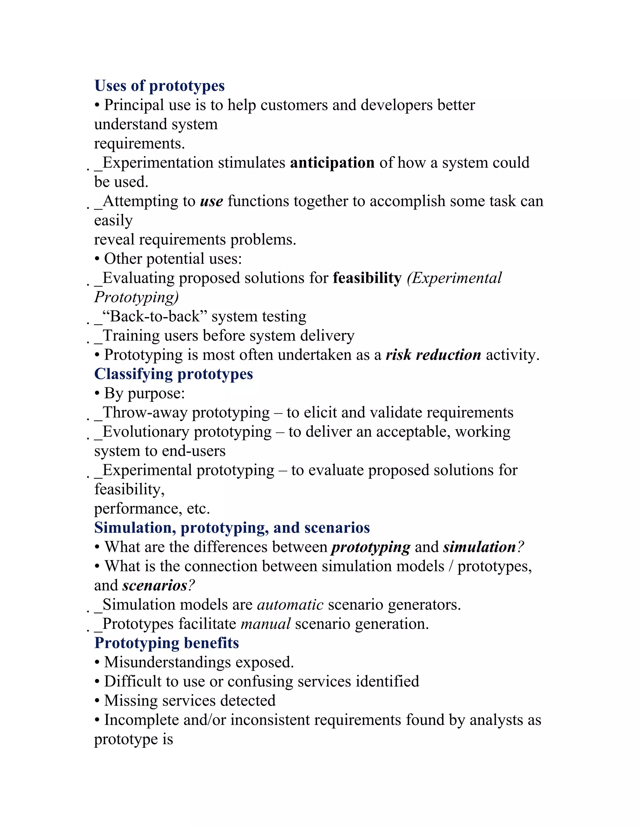 Uses of prototypes
• Principal use is to help customers and developers better
understand system
requirements.
_Experimentation stimulates anticipation of how a system could
 be used.
 _Attempting to use functions together to accomplish some task can
  easily
  reveal requirements problems.
  • Other potential uses:
  _Evaluating proposed solutions for feasibility (Experimental
   Prototyping)
   _“Back-to-back” system testing
    _Training users before system delivery
     • Prototyping is most often undertaken as a risk reduction activity.
     Classifying prototypes
     • By purpose:
     _Throw-away prototyping – to elicit and validate requirements
      _Evolutionary prototyping – to deliver an acceptable, working
       system to end-users
       _Experimental prototyping – to evaluate proposed solutions for
        feasibility,
        performance, etc.
        Simulation, prototyping, and scenarios
        • What are the differences between prototyping and simulation?
        • What is the connection between simulation models / prototypes,
        and scenarios?
        _Simulation models are automatic scenario generators.
         _Prototypes facilitate manual scenario generation.
          Prototyping benefits
          • Misunderstandings exposed.
          • Difficult to use or confusing services identified
          • Missing services detected
          • Incomplete and/or inconsistent requirements found by analysts as
          prototype is
 