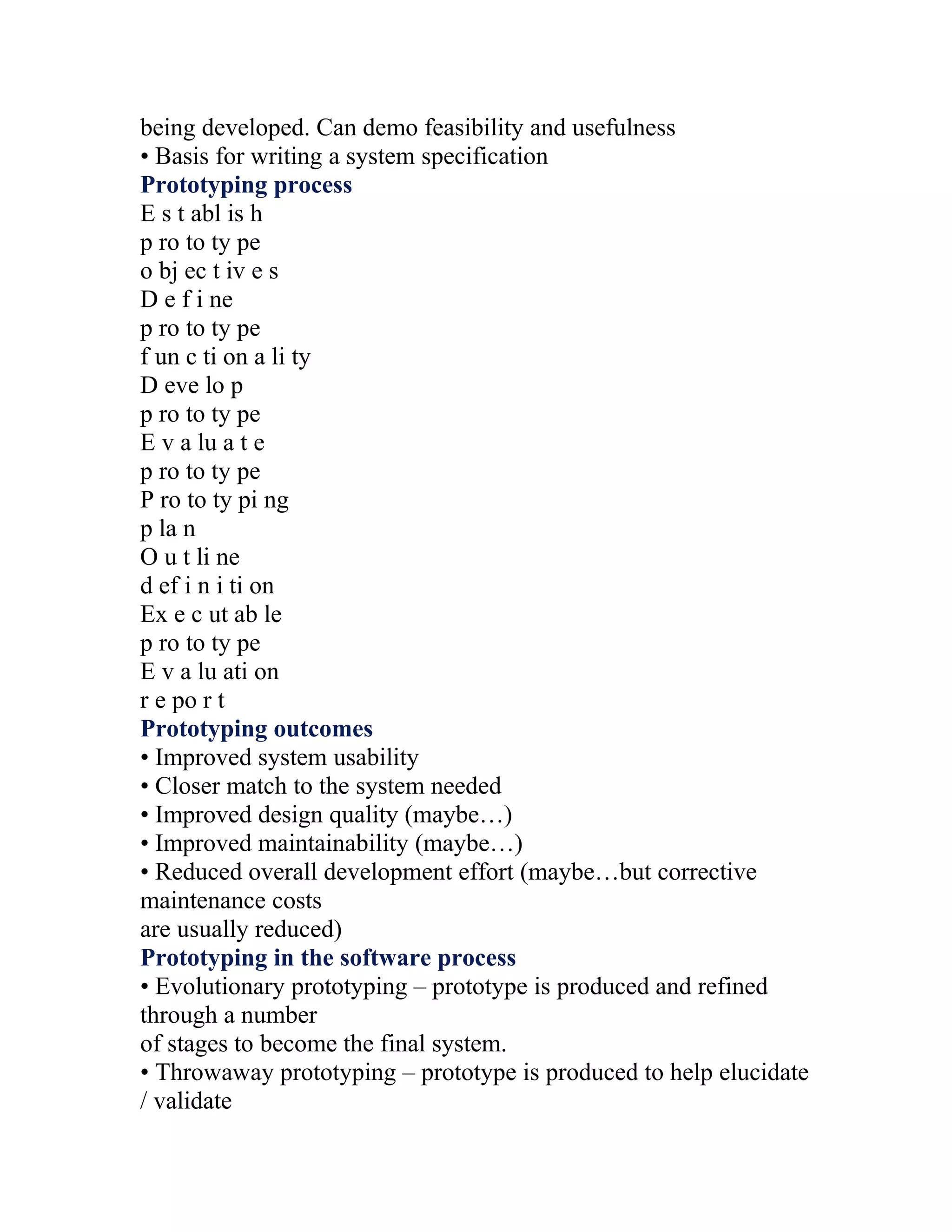 being developed. Can demo feasibility and usefulness
• Basis for writing a system specification
Prototyping process
E s t abl is h
p ro to ty pe
o bj ec t iv e s
D e f i ne
p ro to ty pe
f un c ti on a li ty
D eve lo p
p ro to ty pe
E v a lu a t e
p ro to ty pe
P ro to ty pi ng
p la n
O u t li ne
d ef i n i ti on
Ex e c ut ab le
p ro to ty pe
E v a lu ati on
r e po r t
Prototyping outcomes
• Improved system usability
• Closer match to the system needed
• Improved design quality (maybe…)
• Improved maintainability (maybe…)
• Reduced overall development effort (maybe…but corrective
maintenance costs
are usually reduced)
Prototyping in the software process
• Evolutionary prototyping – prototype is produced and refined
through a number
of stages to become the final system.
• Throwaway prototyping – prototype is produced to help elucidate
/ validate
 