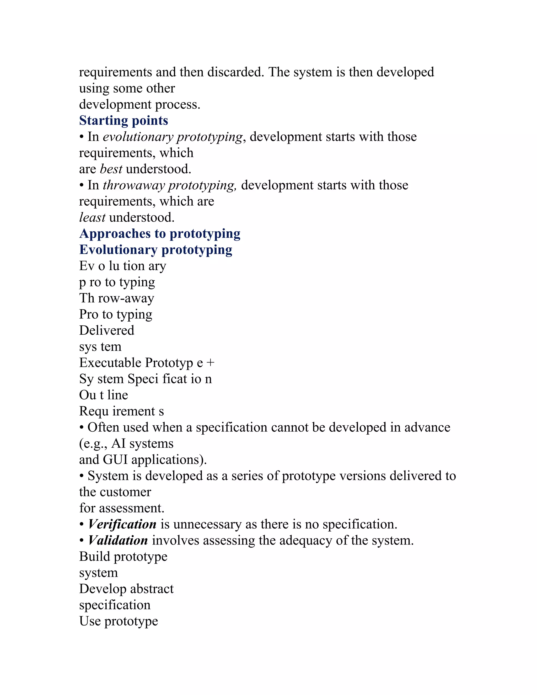 requirements and then discarded. The system is then developed
using some other
development process.
Starting points
• In evolutionary prototyping, development starts with those
requirements, which
are best understood.
• In throwaway prototyping, development starts with those
requirements, which are
least understood.
Approaches to prototyping
Evolutionary prototyping
Ev o lu tion ary
p ro to typing
Th row-away
Pro to typing
Delivered
sys tem
Executable Prototyp e +
Sy stem Speci ficat io n
Ou t line
Requ irement s
• Often used when a specification cannot be developed in advance
(e.g., AI systems
and GUI applications).
• System is developed as a series of prototype versions delivered to
the customer
for assessment.
• Verification is unnecessary as there is no specification.
• Validation involves assessing the adequacy of the system.
Build prototype
system
Develop abstract
specification
Use prototype
 