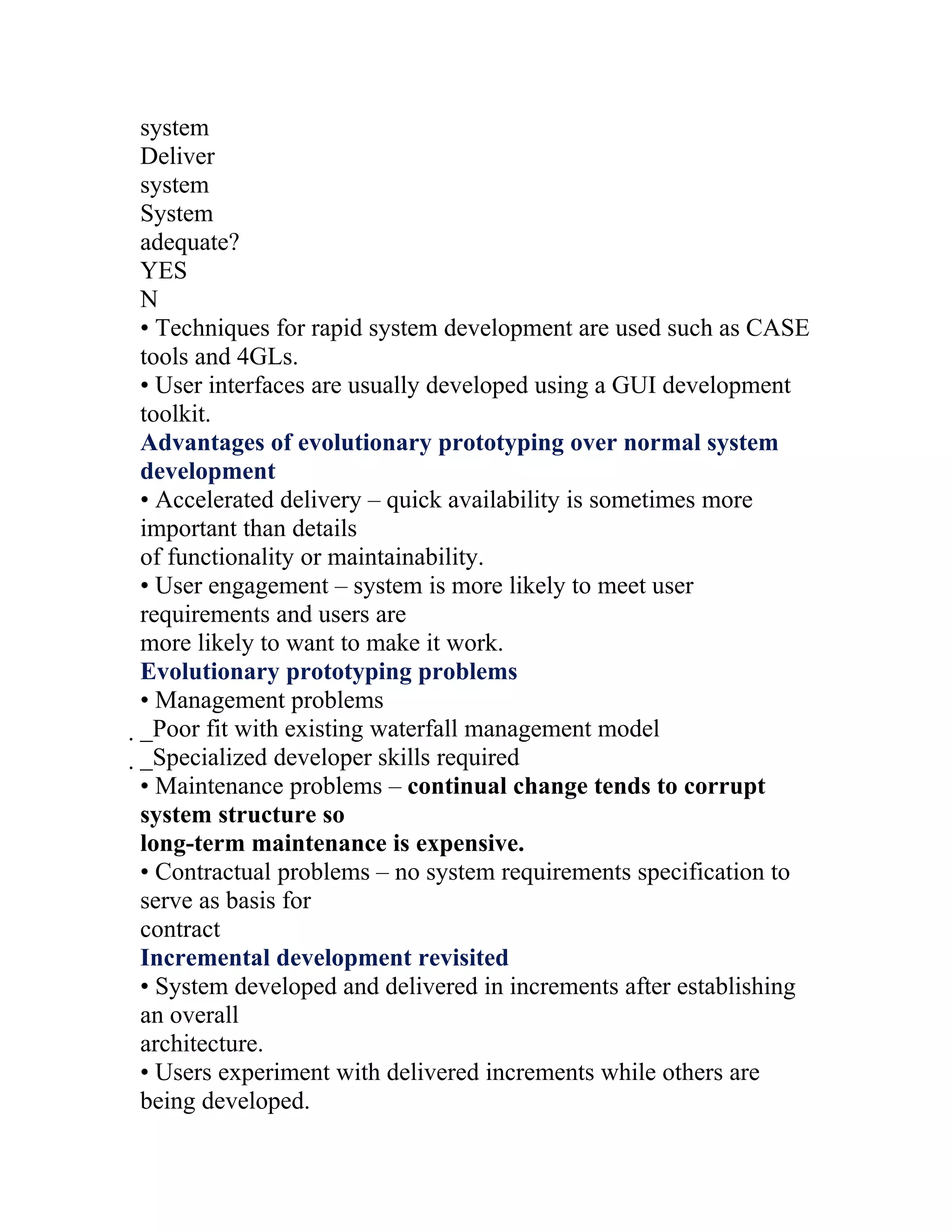 system
Deliver
system
System
adequate?
YES
N
• Techniques for rapid system development are used such as CASE
tools and 4GLs.
• User interfaces are usually developed using a GUI development
toolkit.
Advantages of evolutionary prototyping over normal system
development
• Accelerated delivery – quick availability is sometimes more
important than details
of functionality or maintainability.
• User engagement – system is more likely to meet user
requirements and users are
more likely to want to make it work.
Evolutionary prototyping problems
• Management problems
_Poor fit with existing waterfall management model
 _Specialized developer skills required
  • Maintenance problems – continual change tends to corrupt
  system structure so
  long-term maintenance is expensive.
  • Contractual problems – no system requirements specification to
  serve as basis for
  contract
  Incremental development revisited
  • System developed and delivered in increments after establishing
  an overall
  architecture.
  • Users experiment with delivered increments while others are
  being developed.
 