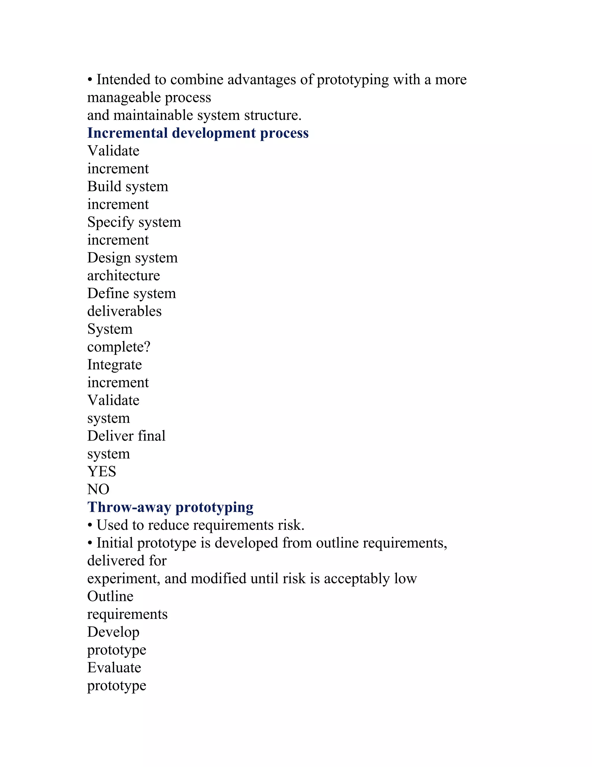 • Intended to combine advantages of prototyping with a more
manageable process
and maintainable system structure.
Incremental development process
Validate
increment
Build system
increment
Specify system
increment
Design system
architecture
Define system
deliverables
System
complete?
Integrate
increment
Validate
system
Deliver final
system
YES
NO
Throw-away prototyping
• Used to reduce requirements risk.
• Initial prototype is developed from outline requirements,
delivered for
experiment, and modified until risk is acceptably low
Outline
requirements
Develop
prototype
Evaluate
prototype
 