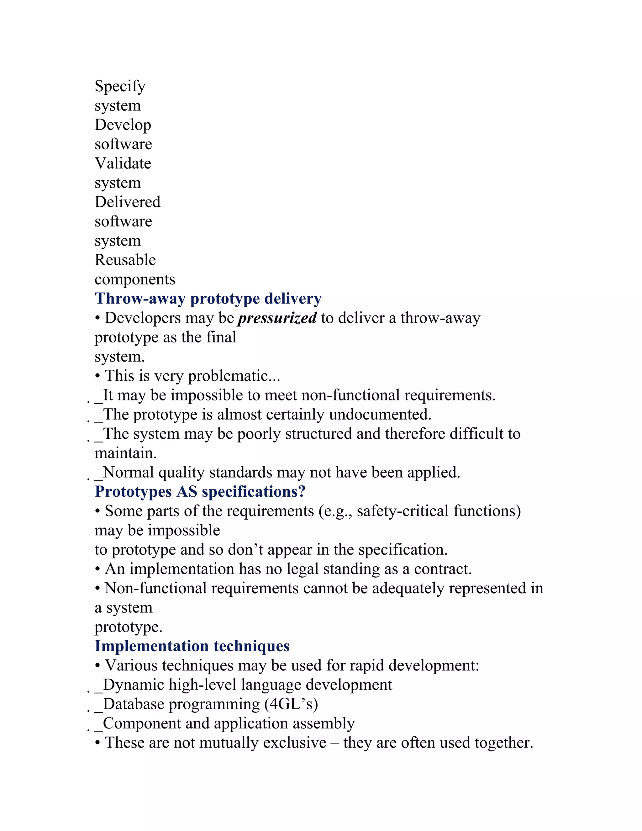 Specify
system
Develop
software
Validate
system
Delivered
software
system
Reusable
components
Throw-away prototype delivery
• Developers may be pressurized to deliver a throw-away
prototype as the final
system.
• This is very problematic...
_It may be impossible to meet non-functional requirements.
 _The prototype is almost certainly undocumented.
  _The system may be poorly structured and therefore difficult to
   maintain.
   _Normal quality standards may not have been applied.
    Prototypes AS specifications?
    • Some parts of the requirements (e.g., safety-critical functions)
    may be impossible
    to prototype and so don’t appear in the specification.
    • An implementation has no legal standing as a contract.
    • Non-functional requirements cannot be adequately represented in
    a system
    prototype.
    Implementation techniques
    • Various techniques may be used for rapid development:
    _Dynamic high-level language development
     _Database programming (4GL’s)
      _Component and application assembly
       • These are not mutually exclusive – they are often used together.
 
