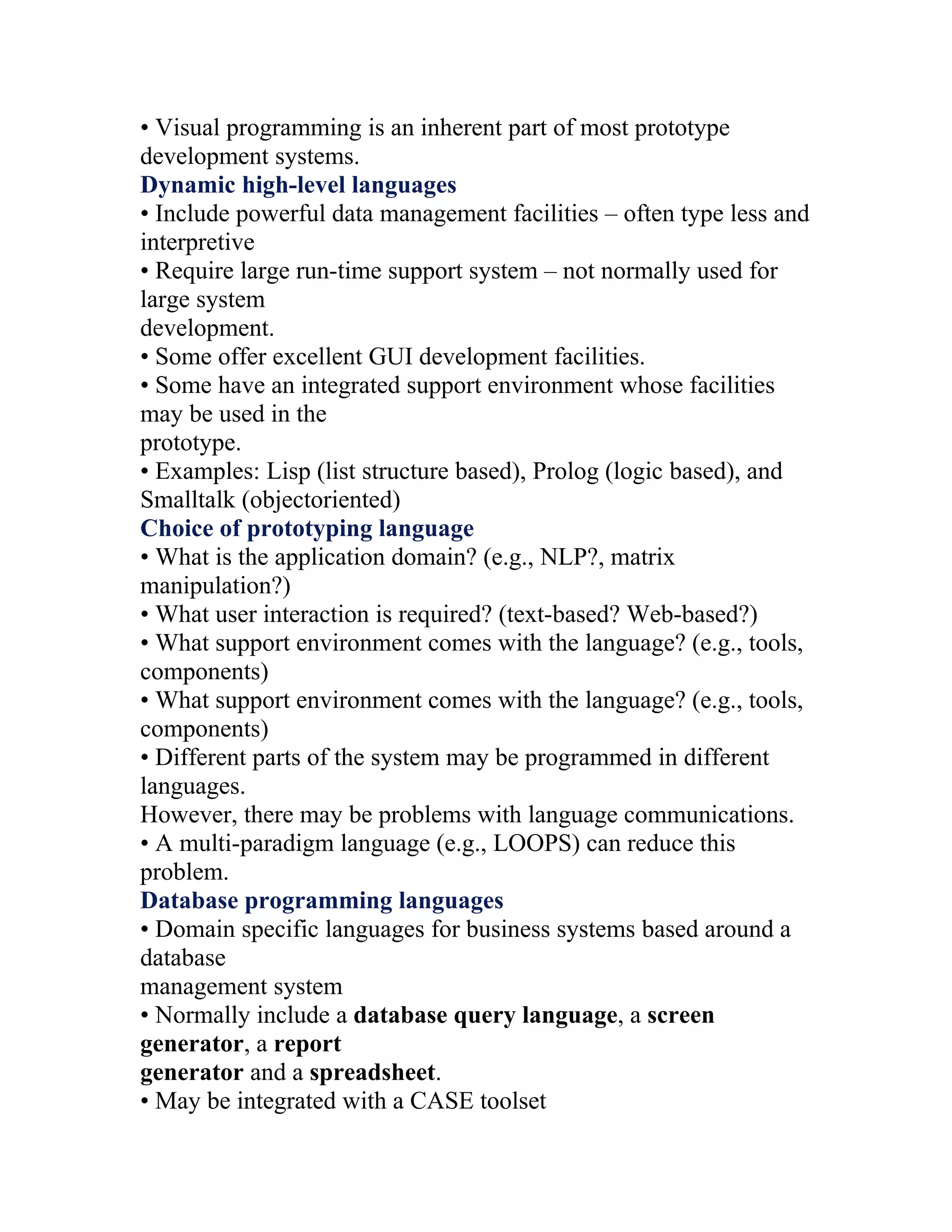 • Visual programming is an inherent part of most prototype
development systems.
Dynamic high-level languages
• Include powerful data management facilities – often type less and
interpretive
• Require large run-time support system – not normally used for
large system
development.
• Some offer excellent GUI development facilities.
• Some have an integrated support environment whose facilities
may be used in the
prototype.
• Examples: Lisp (list structure based), Prolog (logic based), and
Smalltalk (objectoriented)
Choice of prototyping language
• What is the application domain? (e.g., NLP?, matrix
manipulation?)
• What user interaction is required? (text-based? Web-based?)
• What support environment comes with the language? (e.g., tools,
components)
• What support environment comes with the language? (e.g., tools,
components)
• Different parts of the system may be programmed in different
languages.
However, there may be problems with language communications.
• A multi-paradigm language (e.g., LOOPS) can reduce this
problem.
Database programming languages
• Domain specific languages for business systems based around a
database
management system
• Normally include a database query language, a screen
generator, a report
generator and a spreadsheet.
• May be integrated with a CASE toolset
 