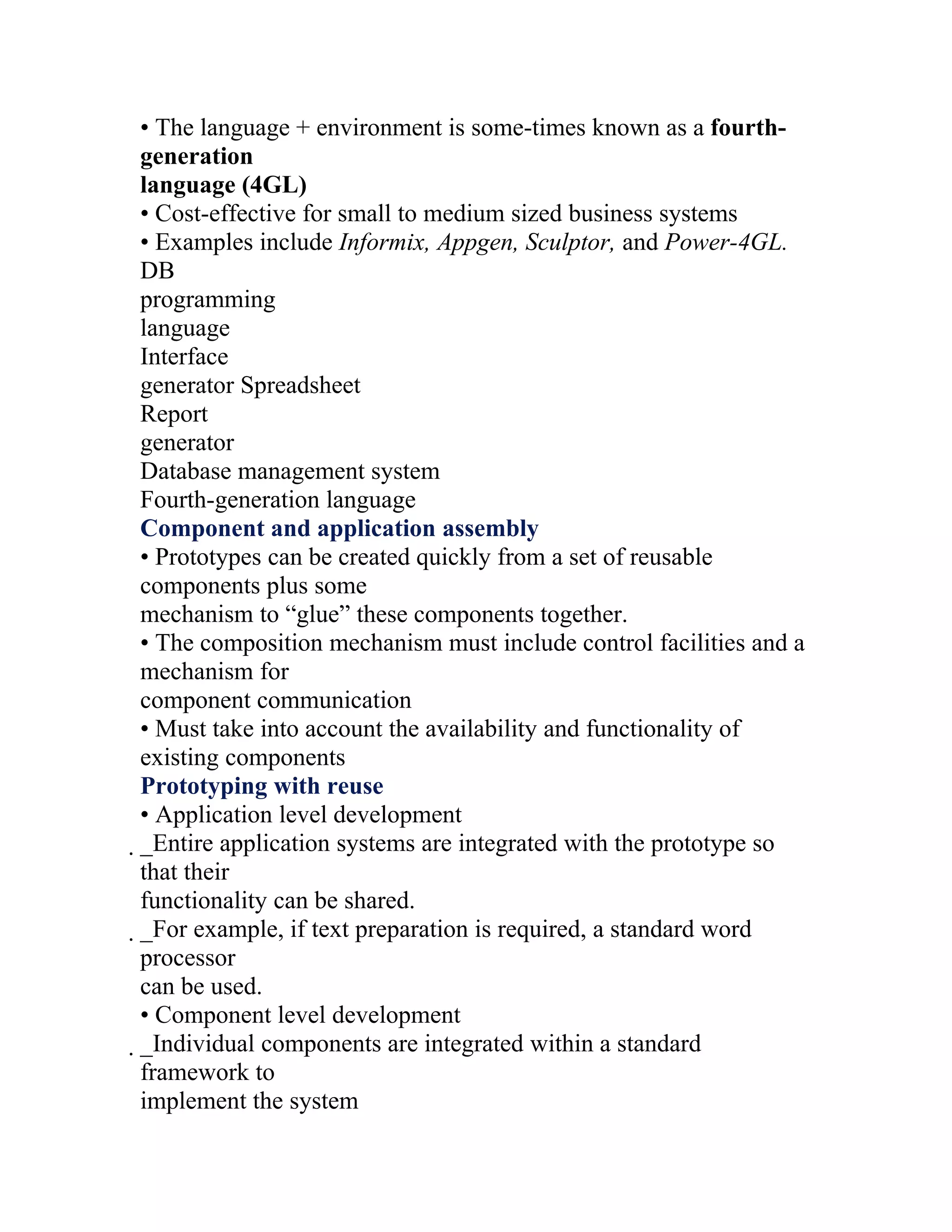 • The language + environment is some-times known as a fourth-
generation
language (4GL)
• Cost-effective for small to medium sized business systems
• Examples include Informix, Appgen, Sculptor, and Power-4GL.
DB
programming
language
Interface
generator Spreadsheet
Report
generator
Database management system
Fourth-generation language
Component and application assembly
• Prototypes can be created quickly from a set of reusable
components plus some
mechanism to “glue” these components together.
• The composition mechanism must include control facilities and a
mechanism for
component communication
• Must take into account the availability and functionality of
existing components
Prototyping with reuse
• Application level development
_Entire application systems are integrated with the prototype so
 that their
 functionality can be shared.
 _For example, if text preparation is required, a standard word
  processor
  can be used.
  • Component level development
  _Individual components are integrated within a standard
   framework to
   implement the system
 