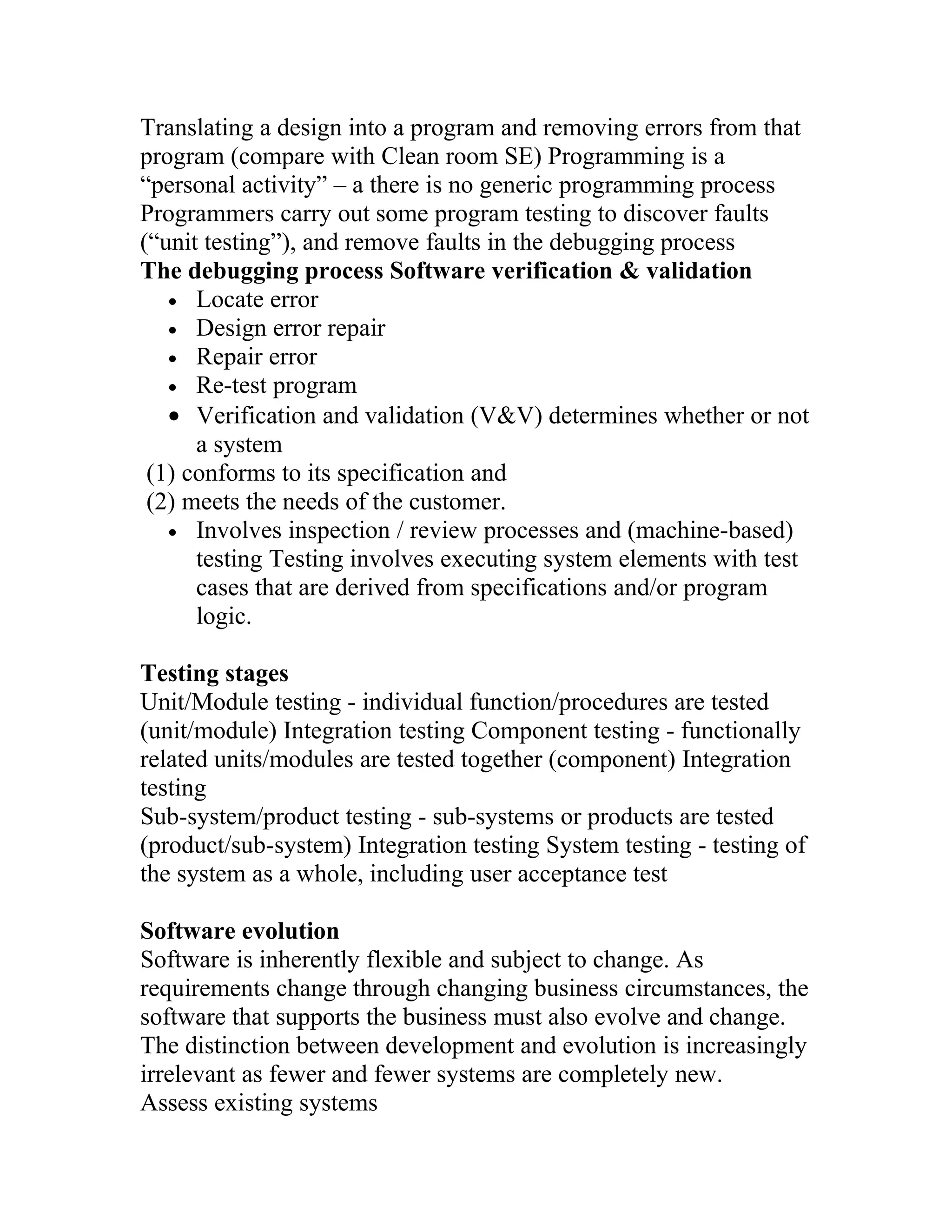 Translating a design into a program and removing errors from that
program (compare with Clean room SE) Programming is a
“personal activity” – a there is no generic programming process
Programmers carry out some program testing to discover faults
(“unit testing”), and remove faults in the debugging process
The debugging process Software verification & validation
   • Locate error
   • Design error repair
   • Repair error
   • Re-test program
   • Verification and validation (V&V) determines whether or not
      a system
 (1) conforms to its specification and
 (2) meets the needs of the customer.
   • Involves inspection / review processes and (machine-based)
      testing Testing involves executing system elements with test
      cases that are derived from specifications and/or program
      logic.

Testing stages
Unit/Module testing - individual function/procedures are tested
(unit/module) Integration testing Component testing - functionally
related units/modules are tested together (component) Integration
testing
Sub-system/product testing - sub-systems or products are tested
(product/sub-system) Integration testing System testing - testing of
the system as a whole, including user acceptance test

Software evolution
Software is inherently flexible and subject to change. As
requirements change through changing business circumstances, the
software that supports the business must also evolve and change.
The distinction between development and evolution is increasingly
irrelevant as fewer and fewer systems are completely new.
Assess existing systems
 