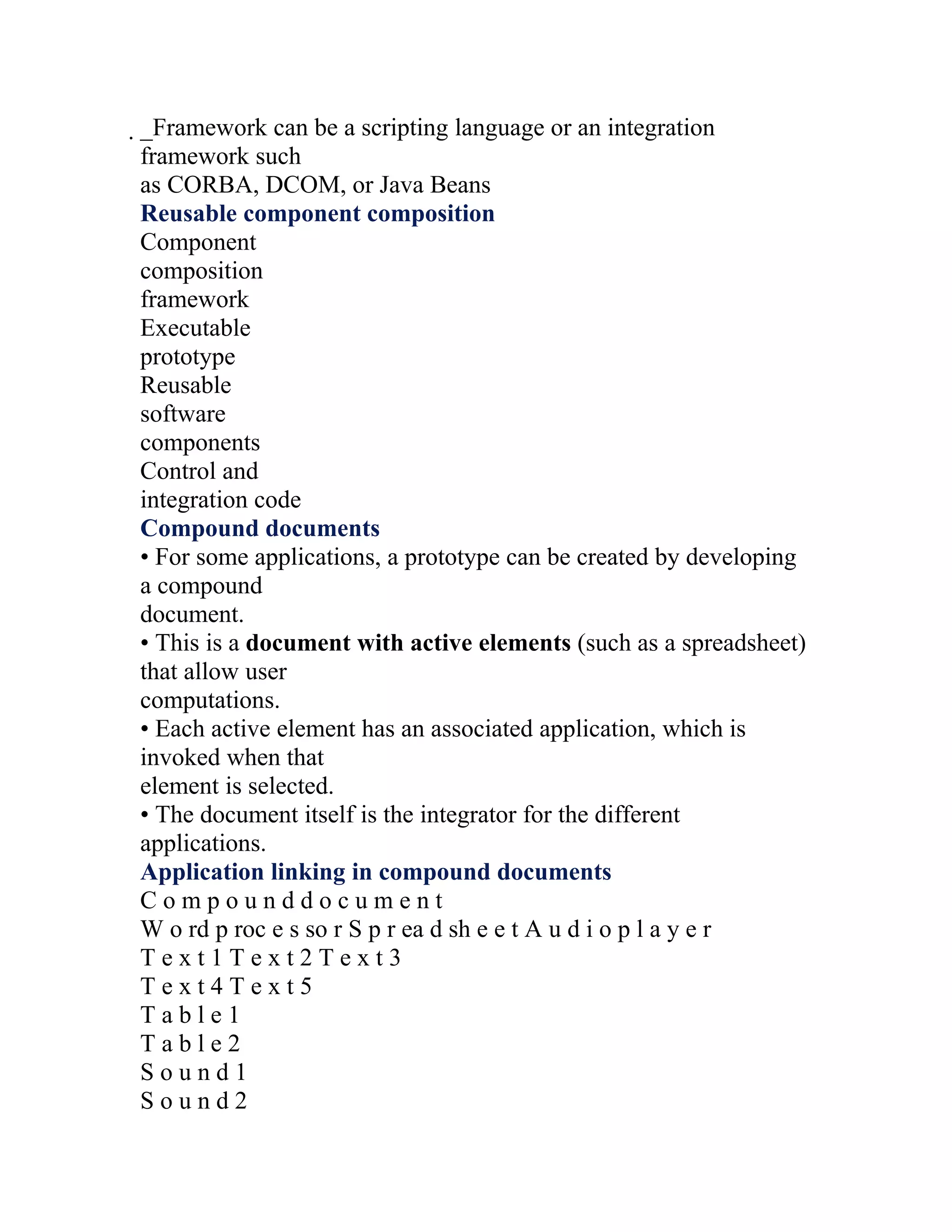 _Framework can be a scripting language or an integration
 framework such
 as CORBA, DCOM, or Java Beans
 Reusable component composition
 Component
 composition
 framework
 Executable
 prototype
 Reusable
 software
 components
 Control and
 integration code
 Compound documents
 • For some applications, a prototype can be created by developing
 a compound
 document.
 • This is a document with active elements (such as a spreadsheet)
 that allow user
 computations.
 • Each active element has an associated application, which is
 invoked when that
 element is selected.
 • The document itself is the integrator for the different
 applications.
 Application linking in compound documents
 Compounddocument
 W o rd p roc e s so r S p r ea d sh e e t A u d i o p l a y e r
 Text1Text2Text3
 Text4Text5
 Table1
 Table2
 Sound1
 Sound2
 