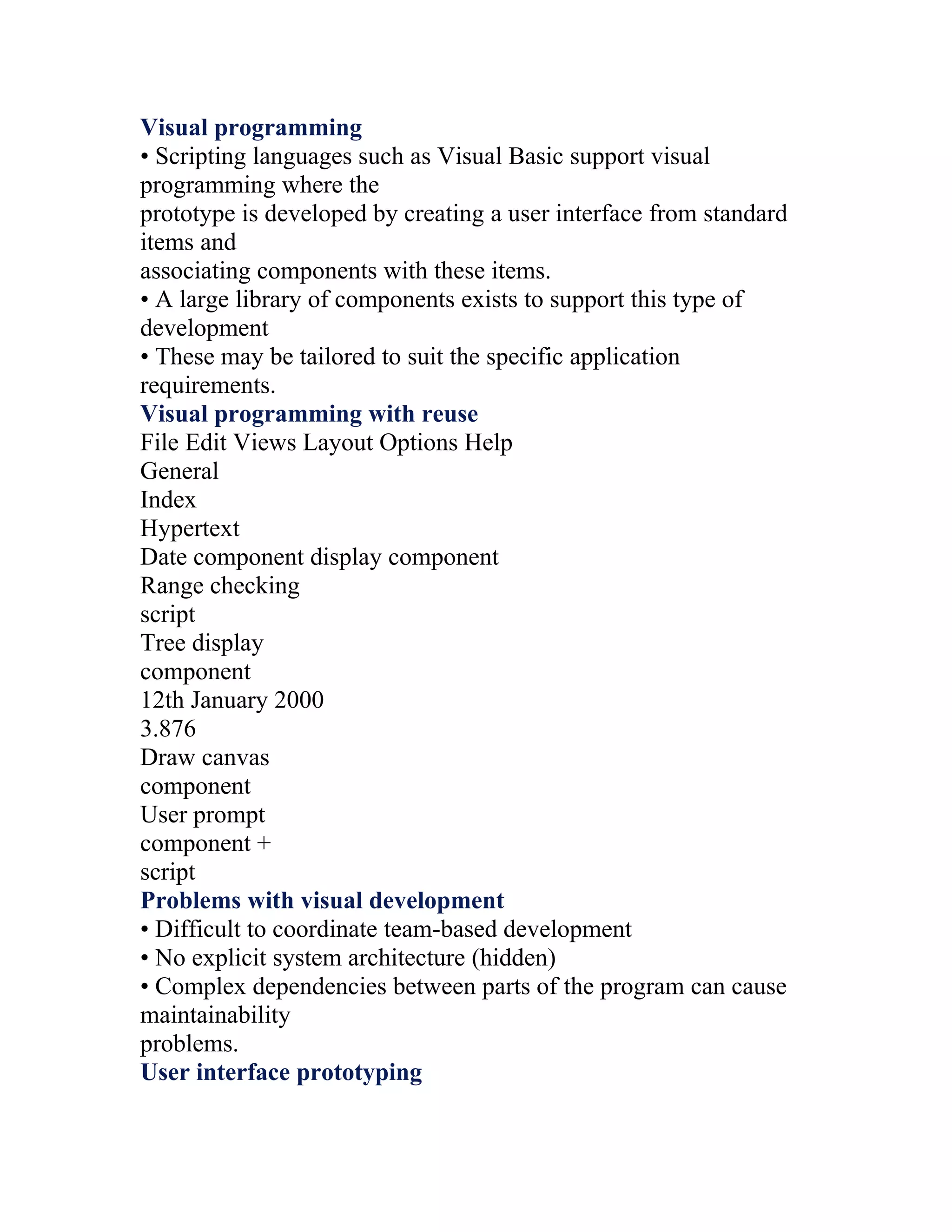 Visual programming
• Scripting languages such as Visual Basic support visual
programming where the
prototype is developed by creating a user interface from standard
items and
associating components with these items.
• A large library of components exists to support this type of
development
• These may be tailored to suit the specific application
requirements.
Visual programming with reuse
File Edit Views Layout Options Help
General
Index
Hypertext
Date component display component
Range checking
script
Tree display
component
12th January 2000
3.876
Draw canvas
component
User prompt
component +
script
Problems with visual development
• Difficult to coordinate team-based development
• No explicit system architecture (hidden)
• Complex dependencies between parts of the program can cause
maintainability
problems.
User interface prototyping
 