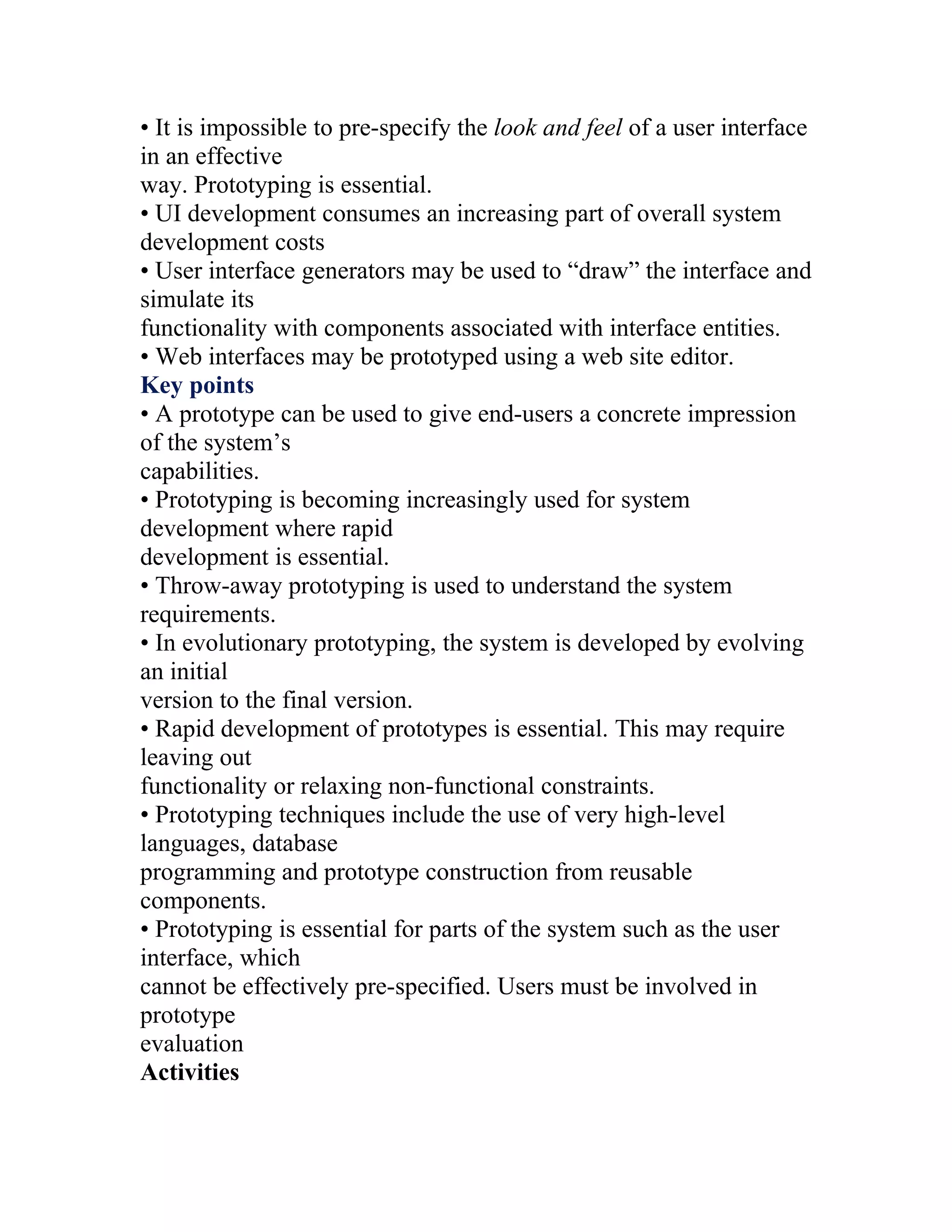 • It is impossible to pre-specify the look and feel of a user interface
in an effective
way. Prototyping is essential.
• UI development consumes an increasing part of overall system
development costs
• User interface generators may be used to “draw” the interface and
simulate its
functionality with components associated with interface entities.
• Web interfaces may be prototyped using a web site editor.
Key points
• A prototype can be used to give end-users a concrete impression
of the system’s
capabilities.
• Prototyping is becoming increasingly used for system
development where rapid
development is essential.
• Throw-away prototyping is used to understand the system
requirements.
• In evolutionary prototyping, the system is developed by evolving
an initial
version to the final version.
• Rapid development of prototypes is essential. This may require
leaving out
functionality or relaxing non-functional constraints.
• Prototyping techniques include the use of very high-level
languages, database
programming and prototype construction from reusable
components.
• Prototyping is essential for parts of the system such as the user
interface, which
cannot be effectively pre-specified. Users must be involved in
prototype
evaluation
Activities
 
