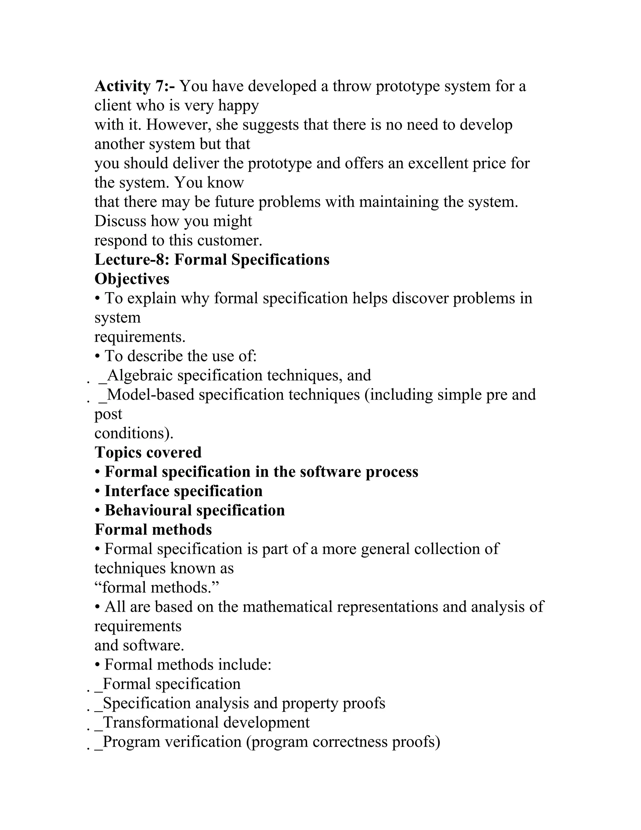 Activity 7:- You have developed a throw prototype system for a
client who is very happy
with it. However, she suggests that there is no need to develop
another system but that
you should deliver the prototype and offers an excellent price for
the system. You know
that there may be future problems with maintaining the system.
Discuss how you might
respond to this customer.
Lecture-8: Formal Specifications
Objectives
• To explain why formal specification helps discover problems in
system
requirements.
• To describe the use of:
 _Algebraic specification techniques, and
  _Model-based specification techniques (including simple pre and
  post
  conditions).
  Topics covered
  • Formal specification in the software process
  • Interface specification
  • Behavioural specification
  Formal methods
  • Formal specification is part of a more general collection of
  techniques known as
  “formal methods.”
  • All are based on the mathematical representations and analysis of
  requirements
  and software.
  • Formal methods include:
  _Formal specification
   _Specification analysis and property proofs
    _Transformational development
     _Program verification (program correctness proofs)
 