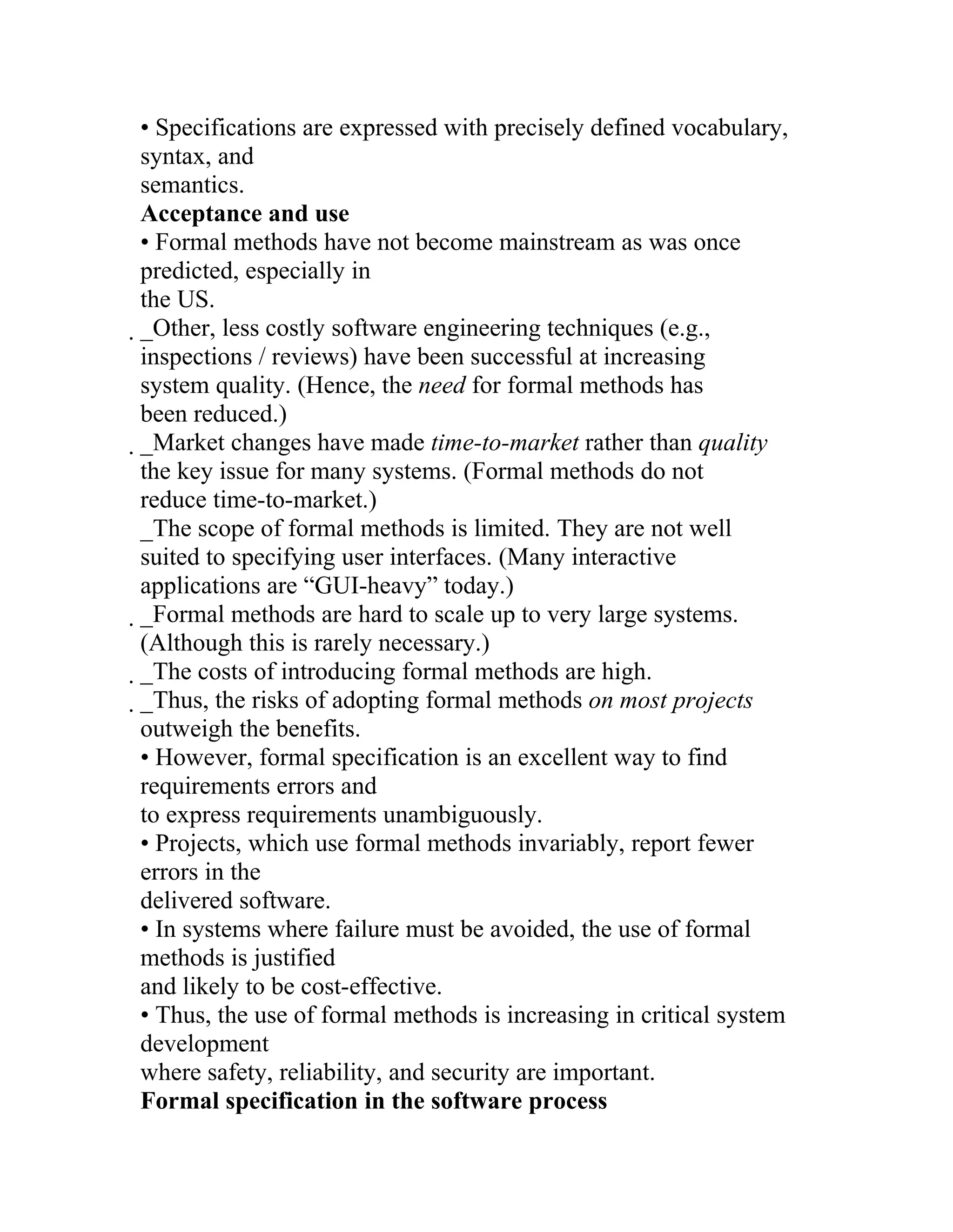 • Specifications are expressed with precisely defined vocabulary,
syntax, and
semantics.
Acceptance and use
• Formal methods have not become mainstream as was once
predicted, especially in
the US.
_Other, less costly software engineering techniques (e.g.,
 inspections / reviews) have been successful at increasing
 system quality. (Hence, the need for formal methods has
 been reduced.)
 _Market changes have made time-to-market rather than quality
  the key issue for many systems. (Formal methods do not
  reduce time-to-market.)
  _The scope of formal methods is limited. They are not well
  suited to specifying user interfaces. (Many interactive
  applications are “GUI-heavy” today.)
  _Formal methods are hard to scale up to very large systems.
   (Although this is rarely necessary.)
   _The costs of introducing formal methods are high.
    _Thus, the risks of adopting formal methods on most projects
     outweigh the benefits.
     • However, formal specification is an excellent way to find
     requirements errors and
     to express requirements unambiguously.
     • Projects, which use formal methods invariably, report fewer
     errors in the
     delivered software.
     • In systems where failure must be avoided, the use of formal
     methods is justified
     and likely to be cost-effective.
     • Thus, the use of formal methods is increasing in critical system
     development
     where safety, reliability, and security are important.
     Formal specification in the software process
 