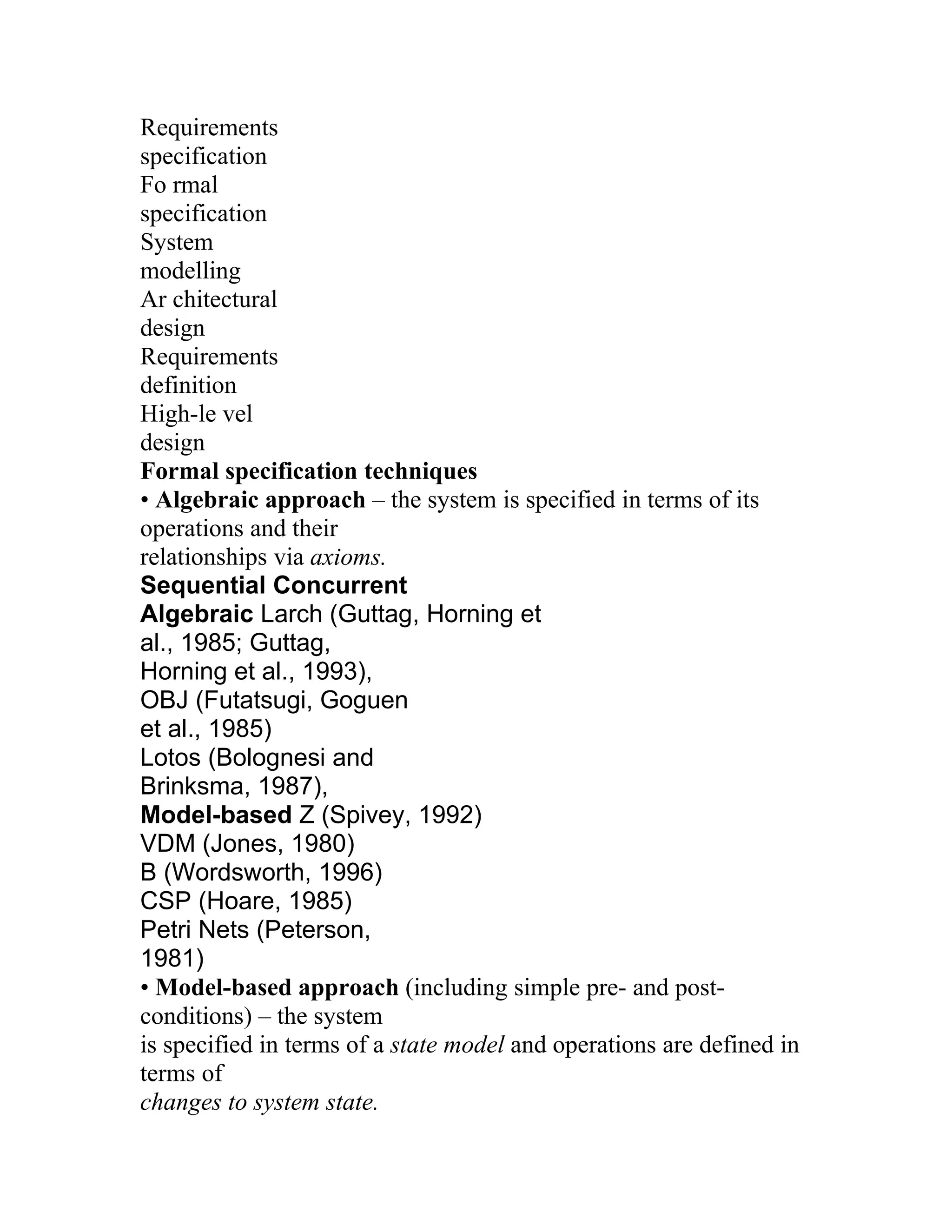 Requirements
specification
Fo rmal
specification
System
modelling
Ar chitectural
design
Requirements
definition
High-le vel
design
Formal specification techniques
• Algebraic approach – the system is specified in terms of its
operations and their
relationships via axioms.
Sequential Concurrent
Algebraic Larch (Guttag, Horning et
al., 1985; Guttag,
Horning et al., 1993),
OBJ (Futatsugi, Goguen
et al., 1985)
Lotos (Bolognesi and
Brinksma, 1987),
Model-based Z (Spivey, 1992)
VDM (Jones, 1980)
B (Wordsworth, 1996)
CSP (Hoare, 1985)
Petri Nets (Peterson,
1981)
• Model-based approach (including simple pre- and post-
conditions) – the system
is specified in terms of a state model and operations are defined in
terms of
changes to system state.
 