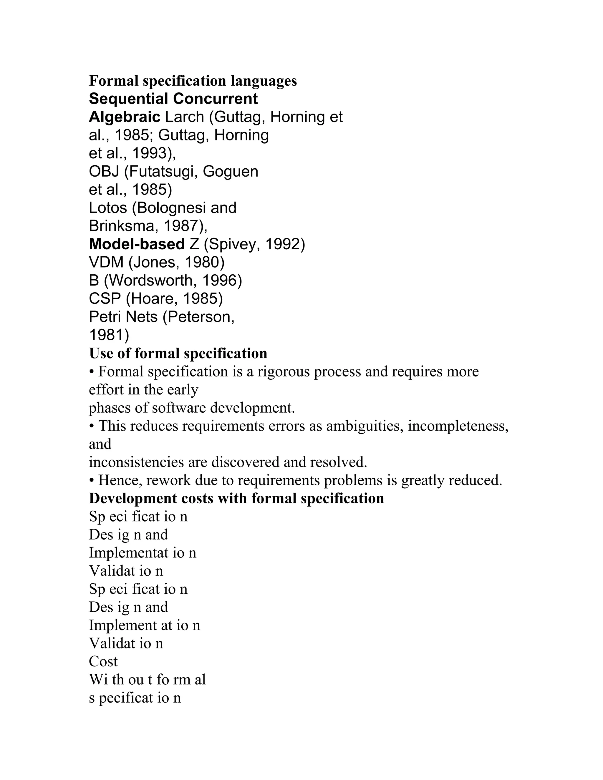 Formal specification languages
Sequential Concurrent
Algebraic Larch (Guttag, Horning et
al., 1985; Guttag, Horning
et al., 1993),
OBJ (Futatsugi, Goguen
et al., 1985)
Lotos (Bolognesi and
Brinksma, 1987),
Model-based Z (Spivey, 1992)
VDM (Jones, 1980)
B (Wordsworth, 1996)
CSP (Hoare, 1985)
Petri Nets (Peterson,
1981)
Use of formal specification
• Formal specification is a rigorous process and requires more
effort in the early
phases of software development.
• This reduces requirements errors as ambiguities, incompleteness,
and
inconsistencies are discovered and resolved.
• Hence, rework due to requirements problems is greatly reduced.
Development costs with formal specification
Sp eci ficat io n
Des ig n and
Implementat io n
Validat io n
Sp eci ficat io n
Des ig n and
Implement at io n
Validat io n
Cost
Wi th ou t fo rm al
s pecificat io n
 
