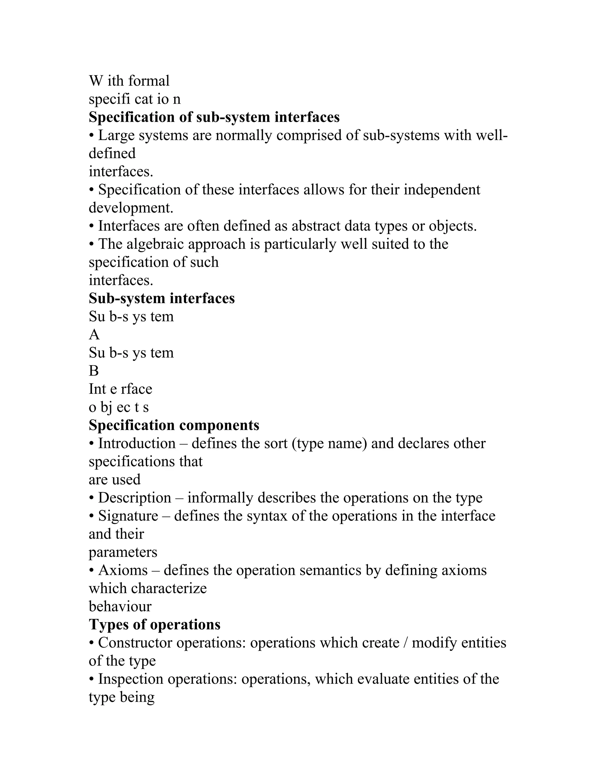 W ith formal
specifi cat io n
Specification of sub-system interfaces
• Large systems are normally comprised of sub-systems with well-
defined
interfaces.
• Specification of these interfaces allows for their independent
development.
• Interfaces are often defined as abstract data types or objects.
• The algebraic approach is particularly well suited to the
specification of such
interfaces.
Sub-system interfaces
Su b-s ys tem
A
Su b-s ys tem
B
Int e rface
o bj ec t s
Specification components
• Introduction – defines the sort (type name) and declares other
specifications that
are used
• Description – informally describes the operations on the type
• Signature – defines the syntax of the operations in the interface
and their
parameters
• Axioms – defines the operation semantics by defining axioms
which characterize
behaviour
Types of operations
• Constructor operations: operations which create / modify entities
of the type
• Inspection operations: operations, which evaluate entities of the
type being
 