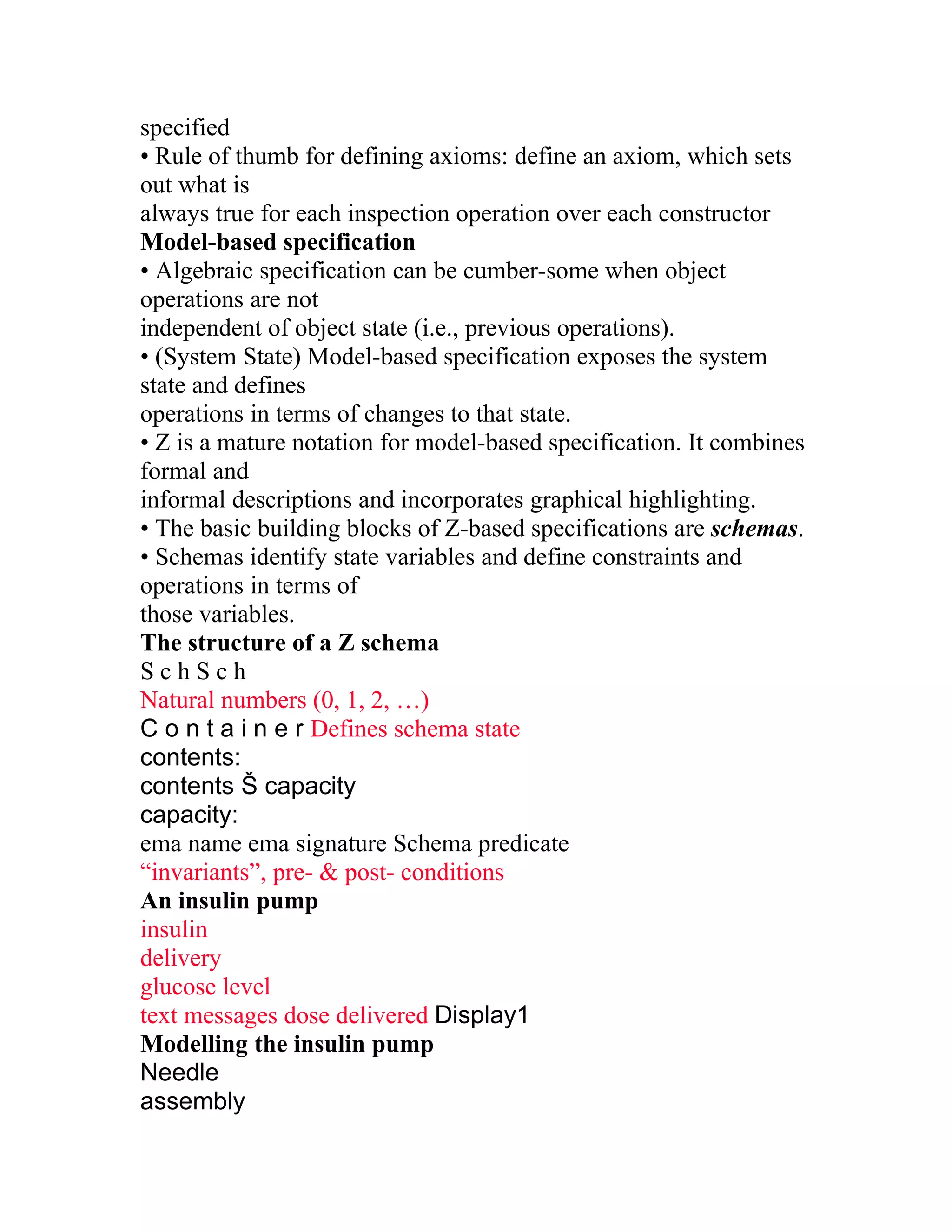 specified
• Rule of thumb for defining axioms: define an axiom, which sets
out what is
always true for each inspection operation over each constructor
Model-based specification
• Algebraic specification can be cumber-some when object
operations are not
independent of object state (i.e., previous operations).
• (System State) Model-based specification exposes the system
state and defines
operations in terms of changes to that state.
• Z is a mature notation for model-based specification. It combines
formal and
informal descriptions and incorporates graphical highlighting.
• The basic building blocks of Z-based specifications are schemas.
• Schemas identify state variables and define constraints and
operations in terms of
those variables.
The structure of a Z schema
SchSch
Natural numbers (0, 1, 2, …)
C o n t a i n e r Defines schema state
contents:
contents Š capacity
capacity:
ema name ema signature Schema predicate
“invariants”, pre- & post- conditions
An insulin pump
insulin
delivery
glucose level
text messages dose delivered Display1
Modelling the insulin pump
Needle
assembly
 