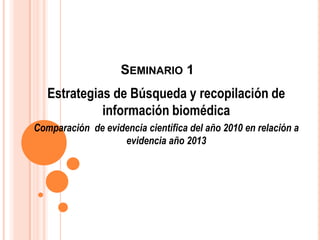 SEMINARIO 1
   Estrategias de Búsqueda y recopilación de
             información biomédica
Comparación de evidencia científica del año 2010 en relación a
                   evidencia año 2013
 