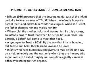 PROMOTING ACHIEVEMENT OF DEVELOPMENTAL TASK
• Erikson 1986 proposed that the developmental task of the infant
period is to form a sense of TRUST. When the infant is hungry, a
parent feeds and makes him comfortable again. When she is wet,
the father changes her and makes her dry.
• When cold, the mother holds and warms him. By this process,
an infant learns to trust that when he or she has a need or is in
distress, a person will come to meet that need.
• A synonym for Trust is LOVE. By the way that infants handled,
fed, talk to and held, they learn to love and be loved.
• Infants who have numerous caregivers, to may be fed one day
on a rigid schedule and the next only when they are hungry, who
sometimes are treated roughly and sometimes gently, can have
difficulty learning to trust anyone.
 