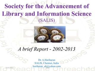 Society for the Advancement of
Library and Information Science
(SALIS)

A brief Report - 2002-2013

01/01/2014

Dr. A.Hariharan
SALIS, Chennai, India
hariharan_ah@yahoo.com
SALIS

1

 