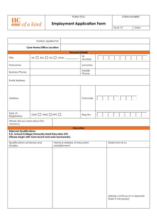 FORM TITLE:
Employment Application Form
FORM NUMBER:
Issue: 01 Date:
Position applied for:
Care Home/Office Location:
Personal Details
Title: Mr: Mrs: Ms: other: ___________
NI
Number:
Forename: Surname:
Business Phone:
Mobile
Phone:
Email Address:
Address: Postcode:
Type of
Registration
GMC NMC HPC Reg No:
Where did you hear about this
vacancy:
Education
Relevant Qualifications
E.G. School/College/University/Adult Education ETC
(Please begin with most recent and work backwards)
Qualifications achieved and
Grades:
Name & Address of education
establishment:
Dates from & to:
[please continue on a separate
sheet if necessary]
 