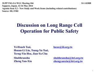 Discussion on Long Range Cell
Operation for Public Safety
Yi-Hsueh Tsai, lucas@iii.org.tw
Hsuan-Li Lin, Tsung-Yu Tsai,
Terng-Yin Hsu, Jian-Ya Chu
Shubhranshu shubhranshu@itri.org.tw
Zheng Yan-Xiu zhengyanxiu@itri.org.tw
3GPP TSG-SA WG1 Meeting #66 S1-141008
Sapporo, Japan, 12-16 May 2014
Agenda Item 5.2 - New Study and Work Items (including related contributions)
Source: III, ITRI
1
 