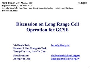 Discussion on Long Range Cell
Operation for GCSE
Yi-Hsueh Tsai, lucas@iii.org.tw
Hsuan-Li Lin, Tsung-Yu Tsai,
Terng-Yin Hsu, Jian-Ya Chu
Shubhranshu shubhranshu@itri.org.tw
Zheng Yan-Xiu zhengyanxiu@itri.org.tw
3GPP TSG-SA WG1 Meeting #66 S1-141011
Sapporo, Japan, 12-16 May 2014
Agenda Item 5.2 - New Study and Work Items (including related contributions)
Source: III, ITRI
1
 