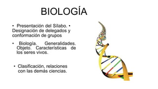 BIOLOGÍA 
• Presentación del Sílabo. • 
Designación de delegados y 
conformación de grupos 
• Biología. Generalidades. 
Objeto. Características de 
los seres vivos. 
• Clasificación, relaciones 
con las demás ciencias. 
 