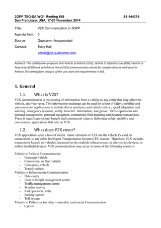 3GPP TSG-SA WG1 Meeting #68 S1-144374 
San Francisco, USA, 17-21 November 2014 
Title: V2X Communication in 3GPP 
Agenda Item: 5 
Source: Qualcomm Incorporated 
Contact: Eddy Hall 
edhall@qti.qualcomm.com 
Abstract: This contribution proposes that Vehicle to Vehicle (V2V), Vehicle to Infrastructure (V2I), Vehicle to 
Pedestrian (V2P) and Vehichle to Home (V2H) communication should be considered to be addressed in 
Release 14 starting from analysis of the use cases and requirements in SA1. 
1. General 
1.1. What is V2X? 
V2X communication is the passing of information from a vehicle to any entity that may affect the 
vehicle, and vice versa. This information exchange can be used for a host of safety, mobility and 
environmental applications to include driver assistance and vehicle safety , speed adaptation and 
warning, emergency response, safety, traveller information, navigation, traffic operations and 
demand management, personal navigation, commercial fleet planning and payment transactions. 
There is significant societal benefit and commercial value to delivering safety, mobility and 
convenience applications that rely on V2X. 
1.2. What does V2X cover? 
V2X applications span a host of media. Basic elements of V2X are the vehicle (V) and its 
connectivity to any other Intelligent Transportation System (ITS) station. Therefore, V2X includes 
transceivers located on vehicles, mounted on the roadside infrastructure, in aftermarket devices, or 
within handheld devices. V2X communication may occur in some of the following contexts: 
Vehicle to Vehicle Communication 
- Passenger vehicle 
- Commercial or fleet vehicle 
- Emergency vehicle 
- Transit vehicle 
Vehicle to Infrastructure Communication 
- Data centre 
- Fleet or freight management centre 
- Traffic management centre 
- Weather service 
- Rail operation centre 
- Parking system 
- Toll system 
Vehicle to Pedestrian (or other vulnerable road users) Communication 
- Cyclist 
 