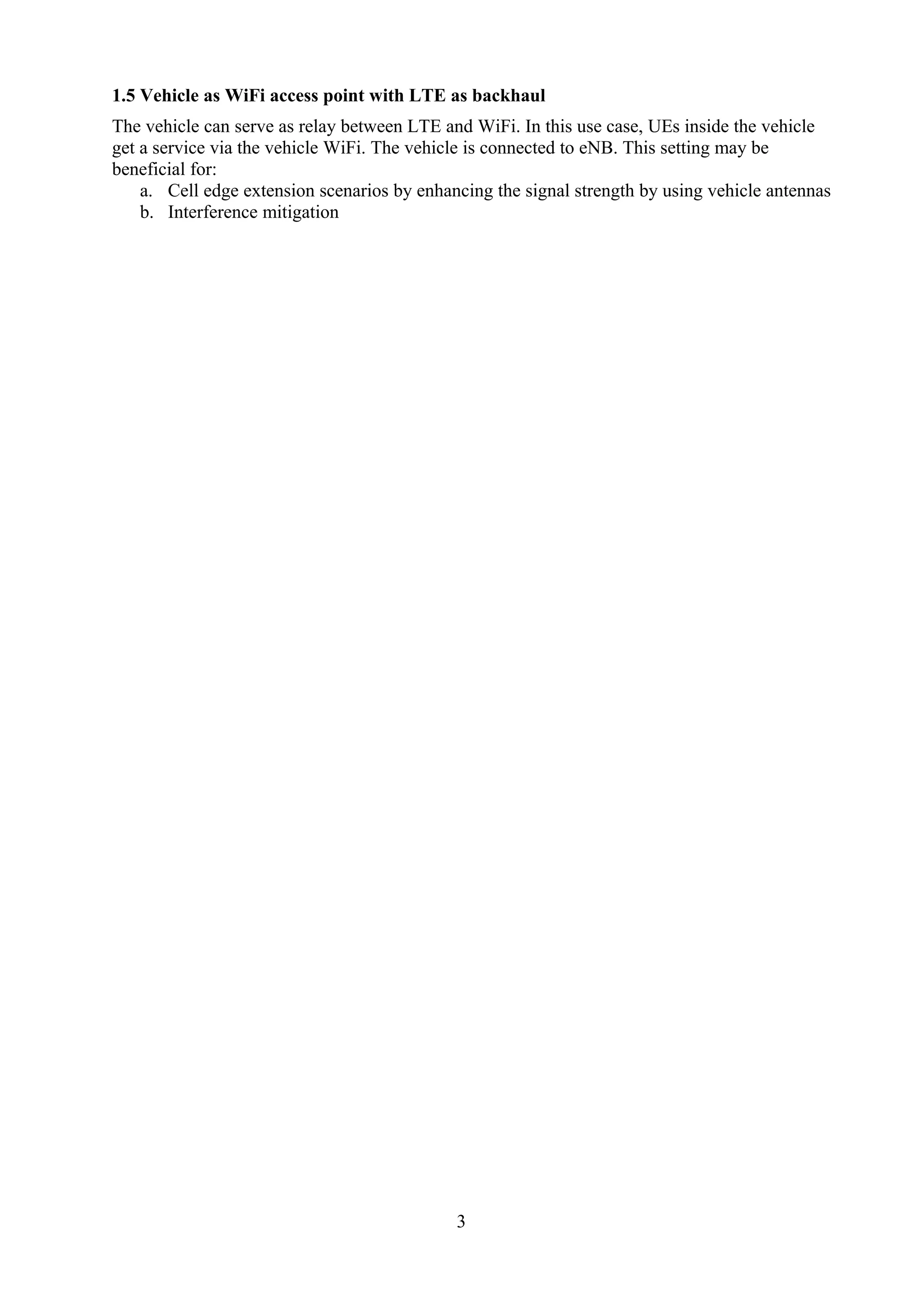 1.5 Vehicle as WiFi access point with LTE as backhaul
The vehicle can serve as relay between LTE and WiFi. In this use case, UEs inside the vehicle
get a service via the vehicle WiFi. The vehicle is connected to eNB. This setting may be
beneficial for:
a. Cell edge extension scenarios by enhancing the signal strength by using vehicle antennas
b. Interference mitigation
3
 