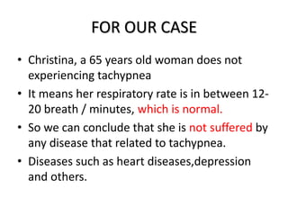FOR OUR CASE
• Christina, a 65 years old woman does not
experiencing tachypnea
• It means her respiratory rate is in between 12-
20 breath / minutes, which is normal.
• So we can conclude that she is not suffered by
any disease that related to tachypnea.
• Diseases such as heart diseases,depression
and others.
 