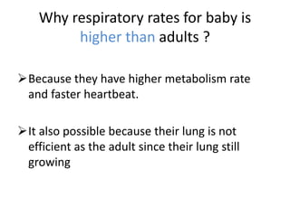 Why respiratory rates for baby is
higher than adults ?
Because they have higher metabolism rate
and faster heartbeat.
It also possible because their lung is not
efficient as the adult since their lung still
growing
 