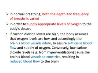  In normal breathing, both the depth and frequency
of breaths is varied
 In order to supply appropriate levels of oxygen to the
body's tissues
• If carbon dioxide levels are high, the body assumes
that oxygen levels are low, and accordingly the
brain's blood vessels dilate, to assure sufficient blood
flow and supply of oxygen. Conversely, low carbon
dioxide levels (e.g. from hyperventilation) cause the
brain's blood vessels to constrict, resulting in
reduced blood flow to the brain
 