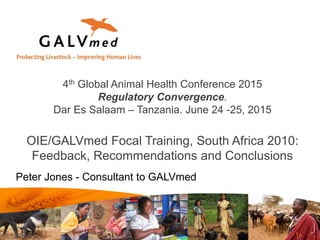 Peter Jones - Consultant to GALVmed
4th Global Animal Health Conference 2015
Regulatory Convergence.
Dar Es Salaam – Tanzania. June 24 -25, 2015
OIE/GALVmed Focal Training, South Africa 2010:
Feedback, Recommendations and Conclusions
 