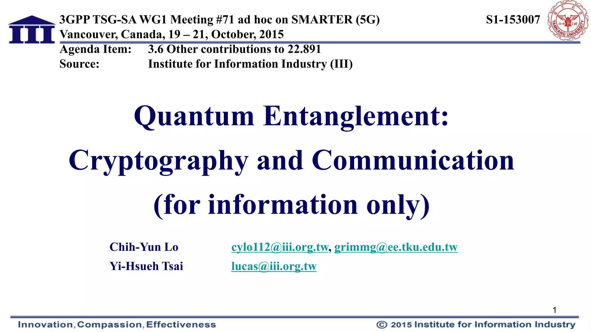 Quantum Entanglement:
Cryptography and Communication
(for information only)
Chih-Yun Lo cylo112@iii.org.tw, grimmg@ee.tku.edu.tw
Yi-Hsueh Tsai lucas@iii.org.tw
3GPP TSG-SA WG1 Meeting #71 ad hoc on SMARTER (5G) S1-153007
Vancouver, Canada, 19 – 21, October, 2015
Agenda Item: 3.6 Other contributions to 22.891
Source: Institute for Information Industry (III)
1
 
