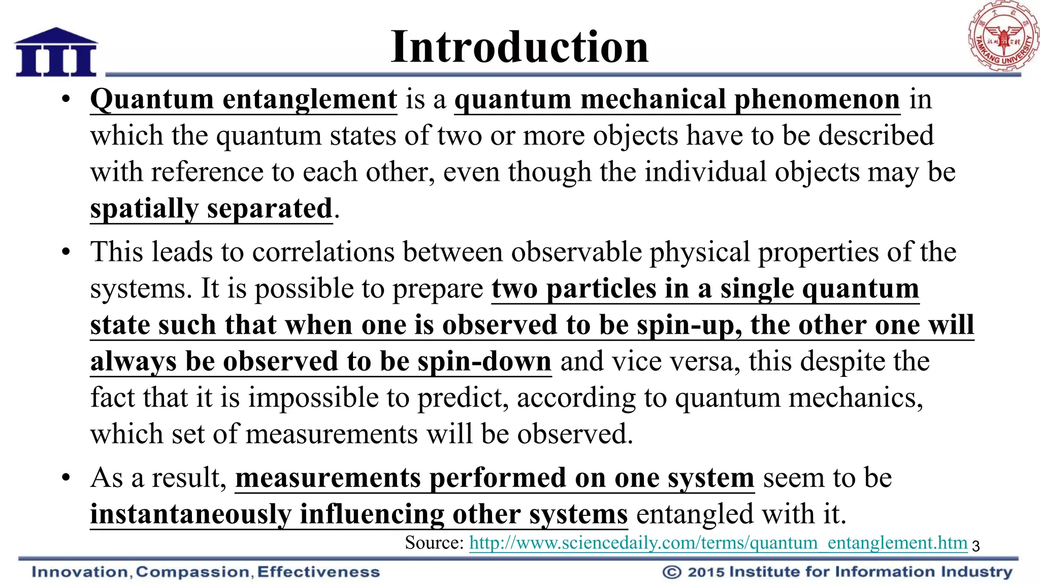 Introduction
• Quantum entanglement is a quantum mechanical phenomenon in
which the quantum states of two or more objects have to be described
with reference to each other, even though the individual objects may be
spatially separated.
• This leads to correlations between observable physical properties of the
systems. It is possible to prepare two particles in a single quantum
state such that when one is observed to be spin-up, the other one will
always be observed to be spin-down and vice versa, this despite the
fact that it is impossible to predict, according to quantum mechanics,
which set of measurements will be observed.
• As a result, measurements performed on one system seem to be
instantaneously influencing other systems entangled with it.
3Source: http://www.sciencedaily.com/terms/quantum_entanglement.htm
 