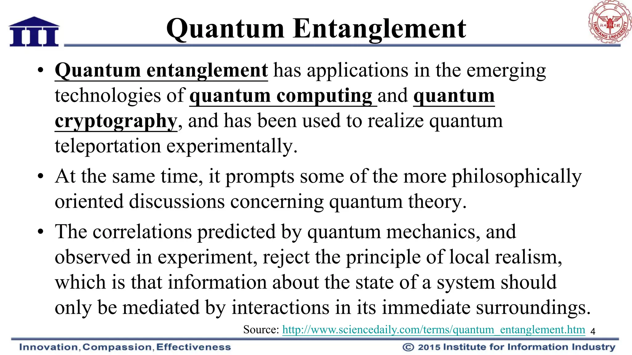 Quantum Entanglement
• Quantum entanglement has applications in the emerging
technologies of quantum computing and quantum
cryptography, and has been used to realize quantum
teleportation experimentally.
• At the same time, it prompts some of the more philosophically
oriented discussions concerning quantum theory.
• The correlations predicted by quantum mechanics, and
observed in experiment, reject the principle of local realism,
which is that information about the state of a system should
only be mediated by interactions in its immediate surroundings.
4Source: http://www.sciencedaily.com/terms/quantum_entanglement.htm
 