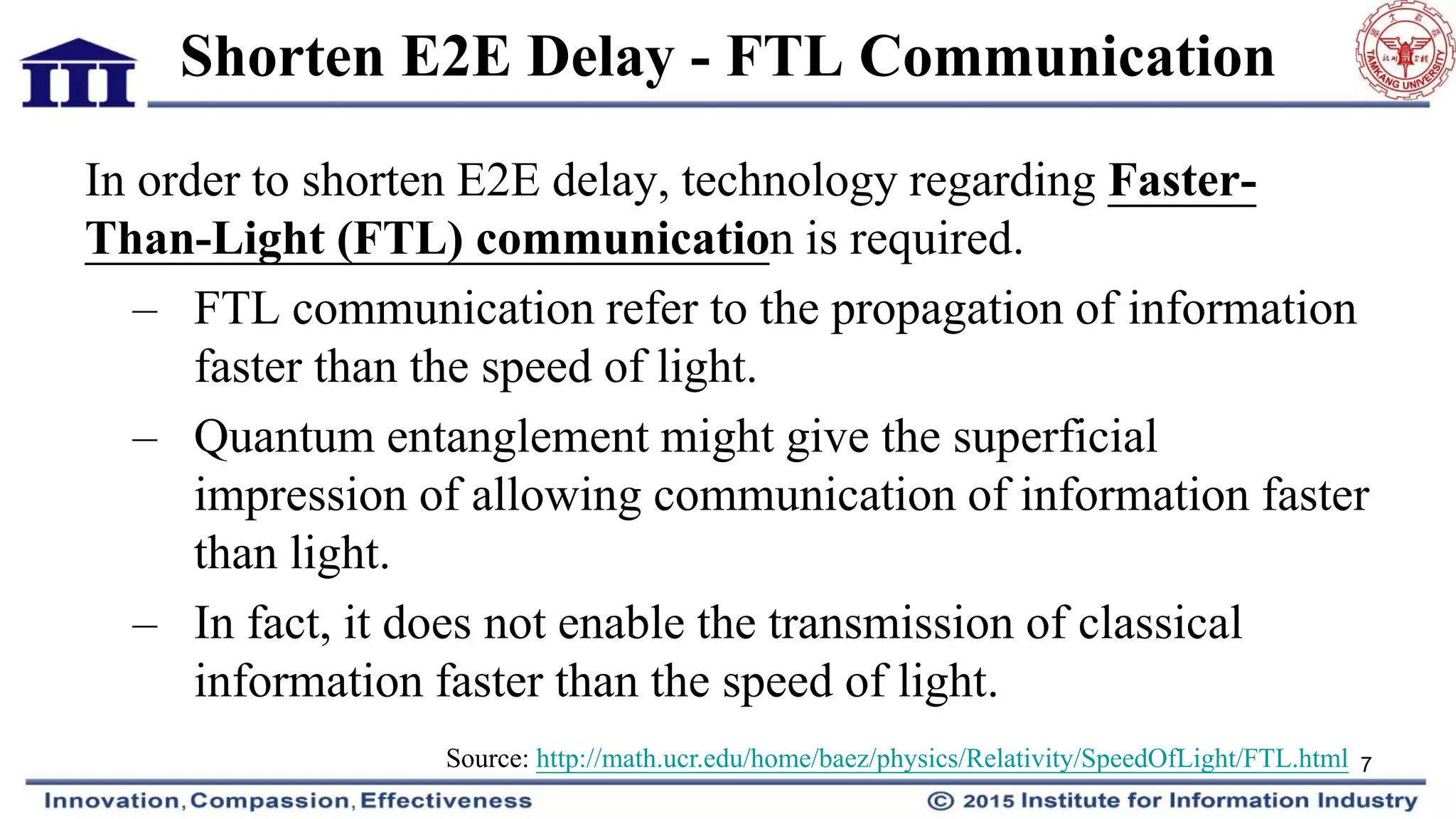 Shorten E2E Delay - FTL Communication
In order to shorten E2E delay, technology regarding Faster-
Than-Light (FTL) communication is required.
– FTL communication refer to the propagation of information
faster than the speed of light.
– Quantum entanglement might give the superficial
impression of allowing communication of information faster
than light.
– In fact, it does not enable the transmission of classical
information faster than the speed of light.
7Source: http://math.ucr.edu/home/baez/physics/Relativity/SpeedOfLight/FTL.html
 