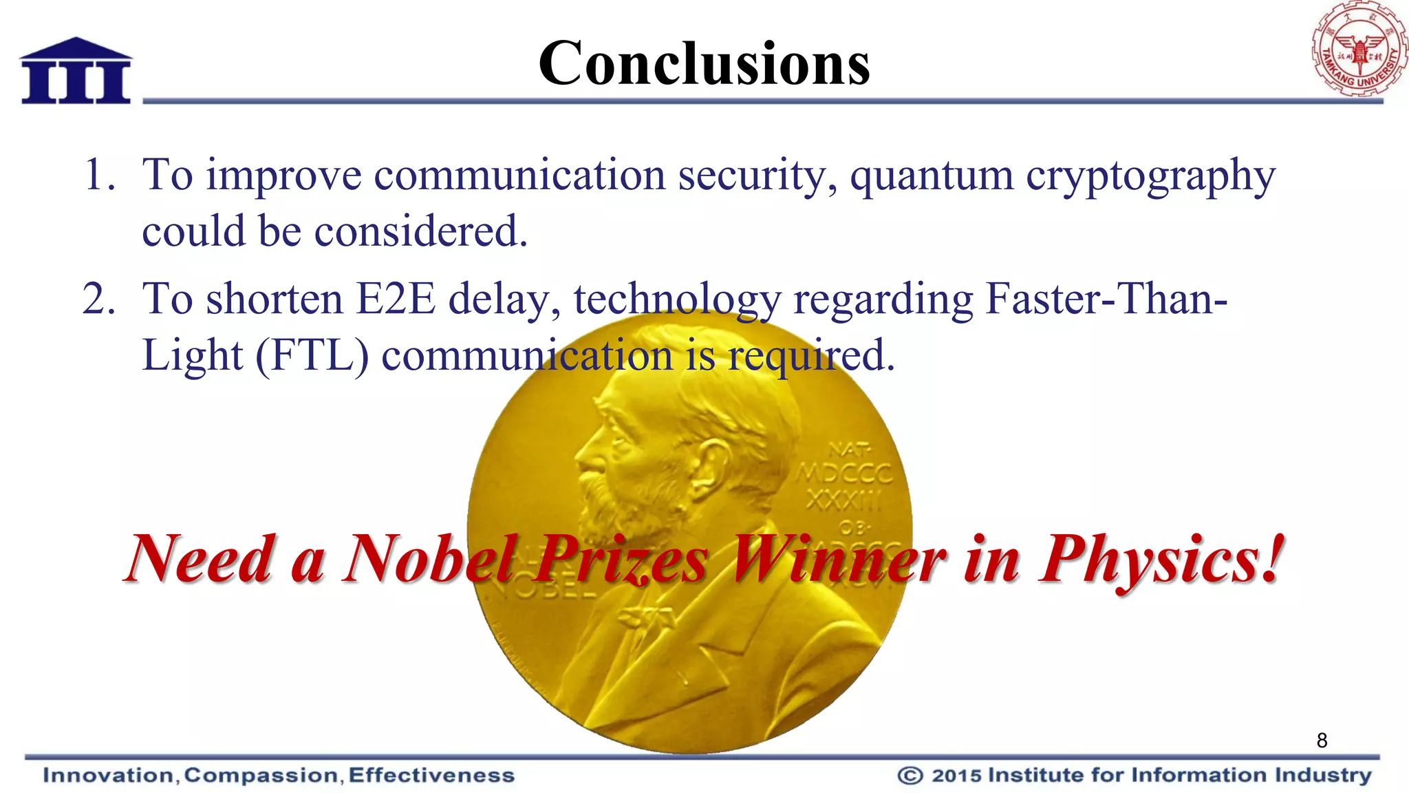 Conclusions
1. To improve communication security, quantum cryptography
could be considered.
2. To shorten E2E delay, technology regarding Faster-Than-
Light (FTL) communication is required.
Need a Nobel Prizes Winner in Physics!
8
 