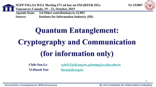 Quantum Entanglement:
Cryptography and Communication
(for information only)
Chih-Yun Lo cylo112@iii.org.tw, grimmg@ee.tku.edu.tw
Yi-Hsueh Tsai lucas@iii.org.tw
3GPP TSG-SA WG1 Meeting #71 ad hoc on SMARTER (5G) S1-153007
Vancouver, Canada, 19 – 21, October, 2015
Agenda Item: 3.6 Other contributions to 22.891
Source: Institute for Information Industry (III)
1
 