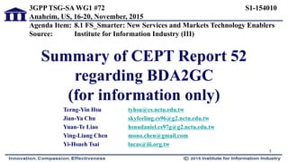 Summary of CEPT Report 52
regarding BDA2GC
(for information only)
Terng-Yin Hsu tyhsu@cs.nctu.edu.tw
Jian-Ya Chu skyfeeling.cs96@g2.nctu.edu.tw
Yuan-Te Liao hsnudaniel.cs97g@g2.nctu.edu.tw
Ying-Liang Chen mono.chen@gmail.com
Yi-Hsueh Tsai lucas@iii.org.tw
1
3GPP TSG-SA WG1 #72 S1-154010
Anaheim, US, 16-20, November, 2015
Agenda Item: 8.1 FS_Smarter: New Services and Markets Technology Enablers
Source: Institute for Information Industry (III)
 