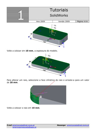 111
Tutoriais
SolidWorks
Ano 2009 Versão 2009 Página 10/30
EE--mmaaiill::aammeerriiccooccoossttaa@@nneett..nnoovviiss..pptt MMeesssseennggeerr:: aammeerriiccooccoossttaa@@nneett..nnoovviiss..pptt
aammeerriiccooggoommeessccoossttaa@@ssaappoo..pptt
Volte a colocar em 10 mm, a espessura do modelo.
Para alterar um raio, seleccione a face cilíndrica do raio e arraste-a para um valor
de 20 mm.
Volte a colocar o raio em 10 mm.
 