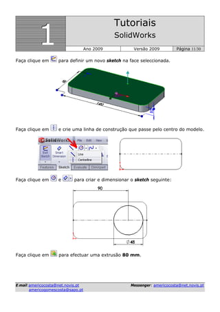 111
Tutoriais
SolidWorks
Ano 2009 Versão 2009 Página 11/30
EE--mmaaiill::aammeerriiccooccoossttaa@@nneett..nnoovviiss..pptt MMeesssseennggeerr:: aammeerriiccooccoossttaa@@nneett..nnoovviiss..pptt
aammeerriiccooggoommeessccoossttaa@@ssaappoo..pptt
Faça clique em para definir um novo sketch na face seleccionada.
Faça clique em e crie uma linha de construção que passe pelo centro do modelo.
Faça clique em e para criar e dimensionar o sketch seguinte:
Faça clique em para efectuar uma extrusão 80 mm.
 