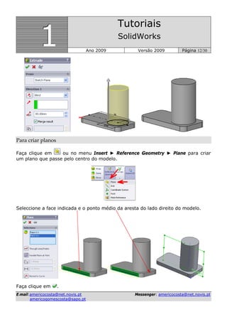 111
Tutoriais
SolidWorks
Ano 2009 Versão 2009 Página 12/30
EE--mmaaiill::aammeerriiccooccoossttaa@@nneett..nnoovviiss..pptt MMeesssseennggeerr:: aammeerriiccooccoossttaa@@nneett..nnoovviiss..pptt
aammeerriiccooggoommeessccoossttaa@@ssaappoo..pptt
Para criar planos 
Faça clique em ou no menu Insert ► Reference Geometry ► Plane para criar
um plano que passe pelo centro do modelo.
Seleccione a face indicada e o ponto médio da aresta do lado direito do modelo.
Faça clique em .
 